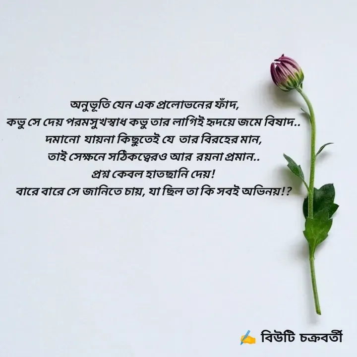 Quote by Beauty Chakraborty -  অনুভূতি যেন এক প্রলোভনের ফাঁদ,
কভু সে দেয় পরমসুখস্বাধ কভু তার লাগিই হৃদয়ে জমে বিষাদ..
দমানো  যায়না কিছুতেই যে  তার বিরহের মান,
তাই সেক্ষনে সঠিকত্বের‌ও আর  রয়না প্রমান..
প্রশ্ন কেবল হাতছানি দেয়!
বারে বারে সে জানিতে চায়, যা ছিল তা কি সব‌ই অভিনয়!? - Made using Quotes Creator App, Post Maker App