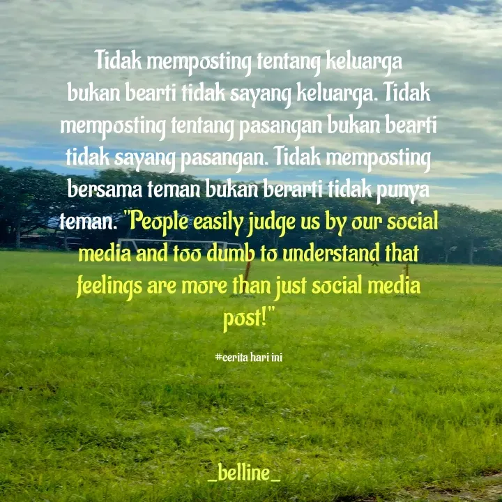 Quote by A.Belline - Tidak memposting tentang keluarga bukan bearti tidak sayang keluarga. Tidak memposting tentang pasangan bukan bearti tidak sayang pasangan. Tidak memposting bersama teman bukan berarti tidak punya teman. "People easily judge us by our social media and too dumb to understand that feelings are more than just social media post!"

#cerita hari ini - Made using Quotes Creator App, Post Maker App
