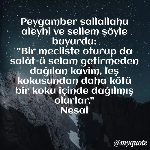 Quote by Mert Can - Peygamber sallallahu aleyhi ve sellem şöyle buyurdu:
"Bir mecliste oturup da salât-ü selam getirmeden dağılan kavim, leş kokusundan daha kötü bir koku içinde dağılmış olurlar."
Nesai - Made using Quotes Creator App, Post Maker App