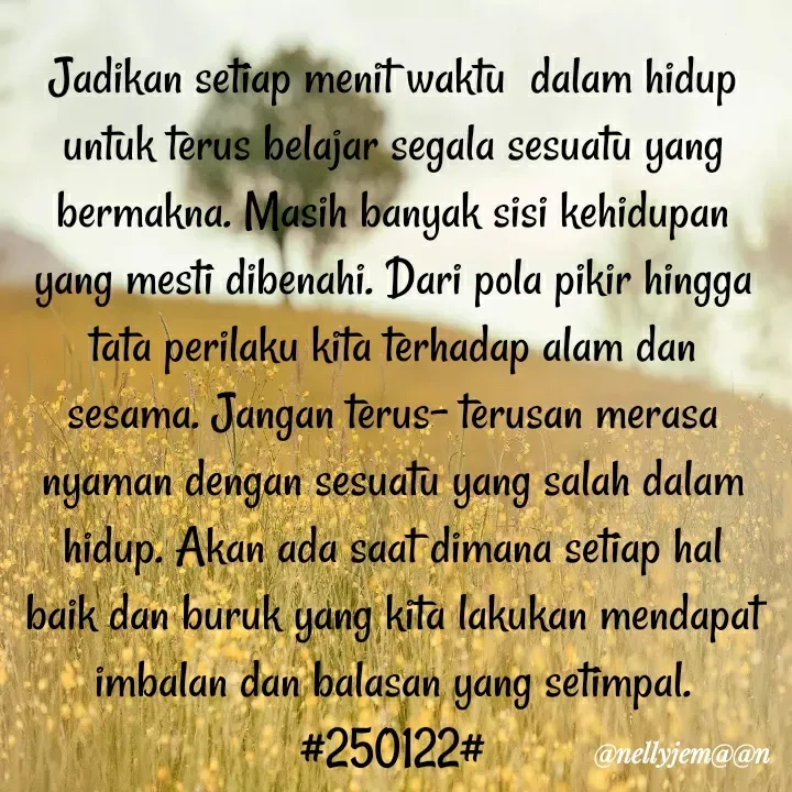 Quote by Nelly Jemaan - Jadikan setiap menit waktu  dalam hidup untuk terus belajar segala sesuatu yang bermakna. Masih banyak sisi kehidupan  yang mesti dibenahi. Dari pola pikir hingga tata perilaku kita terhadap alam dan sesama. Jangan terus- terusan merasa nyaman dengan sesuatu yang salah dalam hidup. Akan ada saat dimana setiap hal baik dan buruk yang kita lakukan mendapat imbalan dan balasan yang setimpal. #250122# - Made using Quotes Creator App, Post Maker App