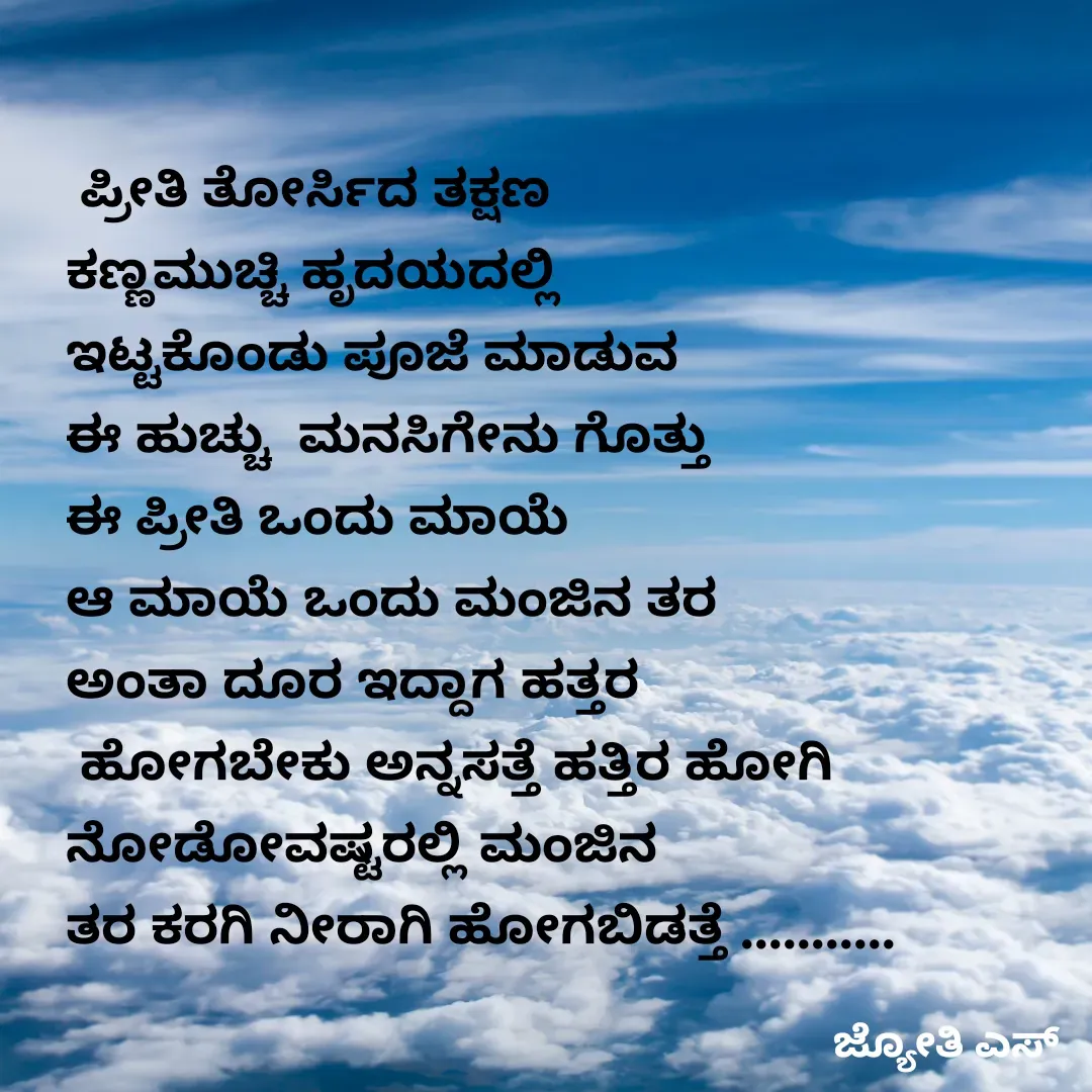Quote by ಕನಸು❤️ -  ಪ್ರೀತಿ ತೋರ್ಸಿದ ತಕ್ಷಣ 
ಕಣ್ಣಮುಚ್ಚಿ ಹೃದಯದಲ್ಲಿ 
ಇಟ್ಟಕೊಂಡು ಪೂಜೆ ಮಾಡುವ 
ಈ ಹುಚ್ಚು  ಮನಸಿಗೇನು ಗೊತ್ತು 
ಈ ಪ್ರೀತಿ ಒಂದು ಮಾಯೆ 
ಆ ಮಾಯೆ ಒಂದು ಮಂಜಿನ ತರ 
ಅಂತಾ ದೂರ ಇದ್ದಾಗ ಹತ್ತರ
 ಹೋಗಬೇಕು ಅನ್ನಸತ್ತೆ ಹತ್ತಿರ ಹೋಗಿ 
ನೋಡೋವಷ್ಟರಲ್ಲಿ ಮಂಜಿನ 
ತರ ಕರಗಿ ನೀರಾಗಿ ಹೋಗಬಿಡತ್ತೆ ...........
 - Made using Quotes Creator App, Post Maker App