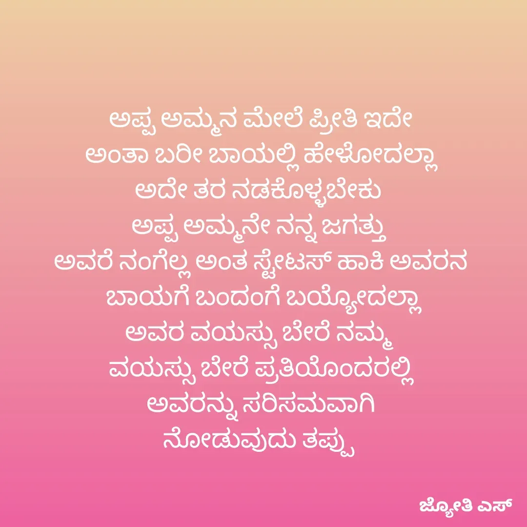 Quote by ಕನಸು❤️ - ಅಪ್ಪ ಅಮ್ಮನ ಮೇಲೆ ಪ್ರೀತಿ ಇದೇ
 ಅಂತಾ ಬರೀ ಬಾಯಲ್ಲಿ ಹೇಳೋದಲ್ಲಾ 
ಅದೇ ತರ ನಡಕೊಳ್ಳಬೇಕು 
ಅಪ್ಪ ಅಮ್ಮನೇ ನನ್ನ ಜಗತ್ತು 
ಅವರೆ ನಂಗೆಲ್ಲ ಅಂತ ಸ್ಟೇಟಸ್ ಹಾಕಿ ಅವರನ
 ಬಾಯಗೆ ಬಂದಂಗೆ ಬಯ್ಯೋದಲ್ಲಾ
ಅವರ ವಯಸ್ಸು ಬೇರೆ ನಮ್ಮ 
ವಯಸ್ಸು ಬೇರೆ ಪ್ರತಿಯೊಂದರಲ್ಲಿ
 ಅವರನ್ನು ಸರಿಸಮವಾಗಿ 
ನೋಡುವುದು ತಪ್ಪು  - Made using Quotes Creator App, Post Maker App