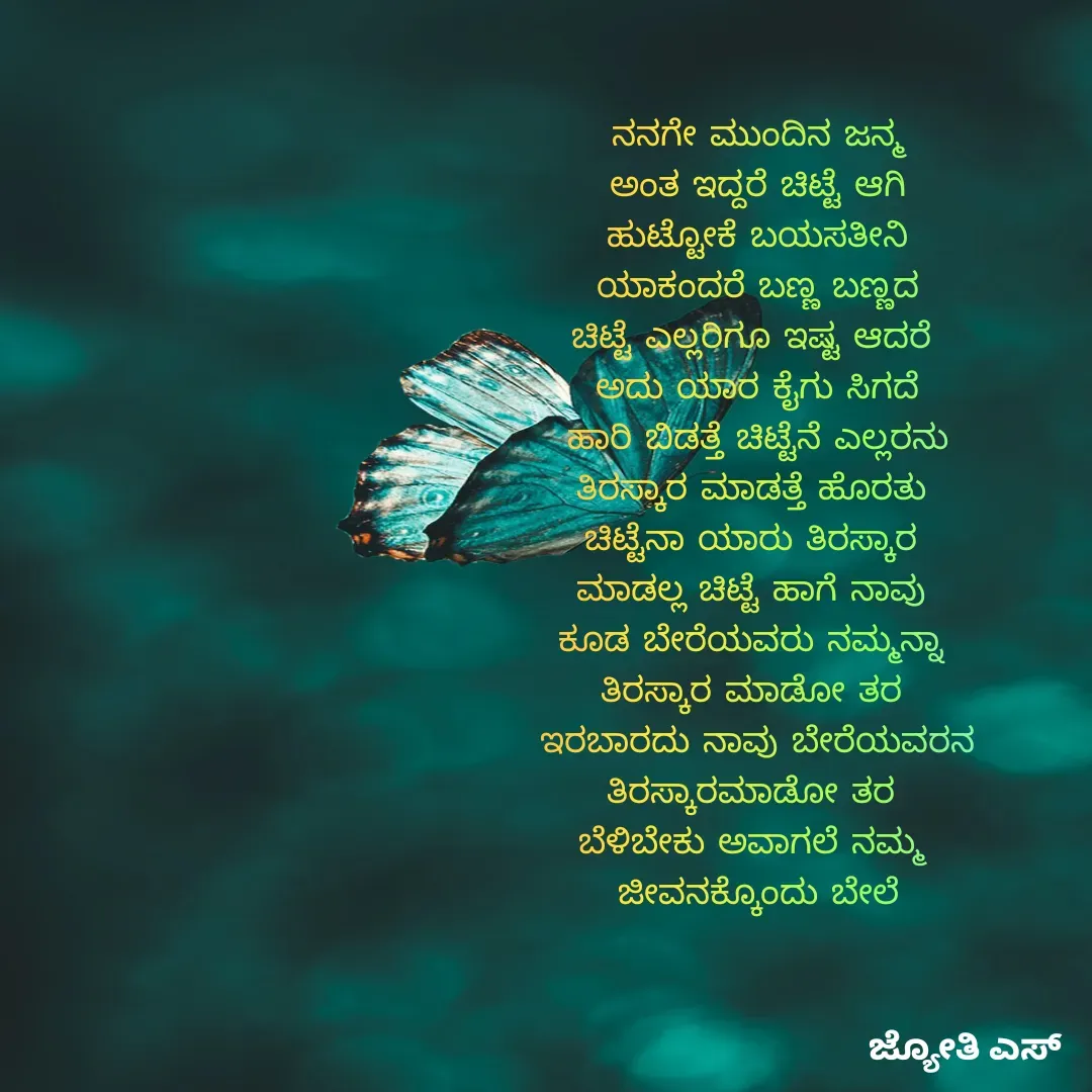 Quote by ಕನಸು❤️ - ನನಗೇ ಮುಂದಿನ ಜನ್ಮ
ಅಂತ ಇದ್ದರೆ ಚಿಟ್ಟೆ ಆಗಿ
ಹುಟ್ಟೋಕೆ ಬಯಸತೀನಿ
ಯಾಕಂದರೆ ಬಣ್ಣ ಬಣ್ಣದ
ಚಿಟ್ಟೆ ಎಲ್ಲರಿಗೂ ಇಷ್ಟ ಆದರೆ 
ಅದು ಯಾರ ಕೈಗು ಸಿಗದೆ
ಹಾರಿ ಬಿಡತ್ತೆ ಚಿಟ್ಟೆನೆ ಎಲ್ಲರನು
ತಿರಸ್ಕಾರ ಮಾಡತ್ತೆ ಹೊರತು 
ಚಿಟ್ಟೆನಾ ಯಾರು ತಿರಸ್ಕಾರ 
ಮಾಡಲ್ಲ ಚಿಟ್ಟೆ ಹಾಗೆ ನಾವು 
ಕೂಡ ಬೇರೆಯವರು ನಮ್ಮನ್ನಾ 
ತಿರಸ್ಕಾರ ಮಾಡೋ ತರ 
ಇರಬಾರದು ನಾವು ಬೇರೆಯವರನ
ತಿರಸ್ಕಾರಮಾಡೋ ತರ 
ಬೆಳಿಬೇಕು ಅವಾಗಲೆ ನಮ್ಮ 
ಜೀವನಕ್ಕೊಂದು ಬೇಲೆ - Made using Quotes Creator App, Post Maker App