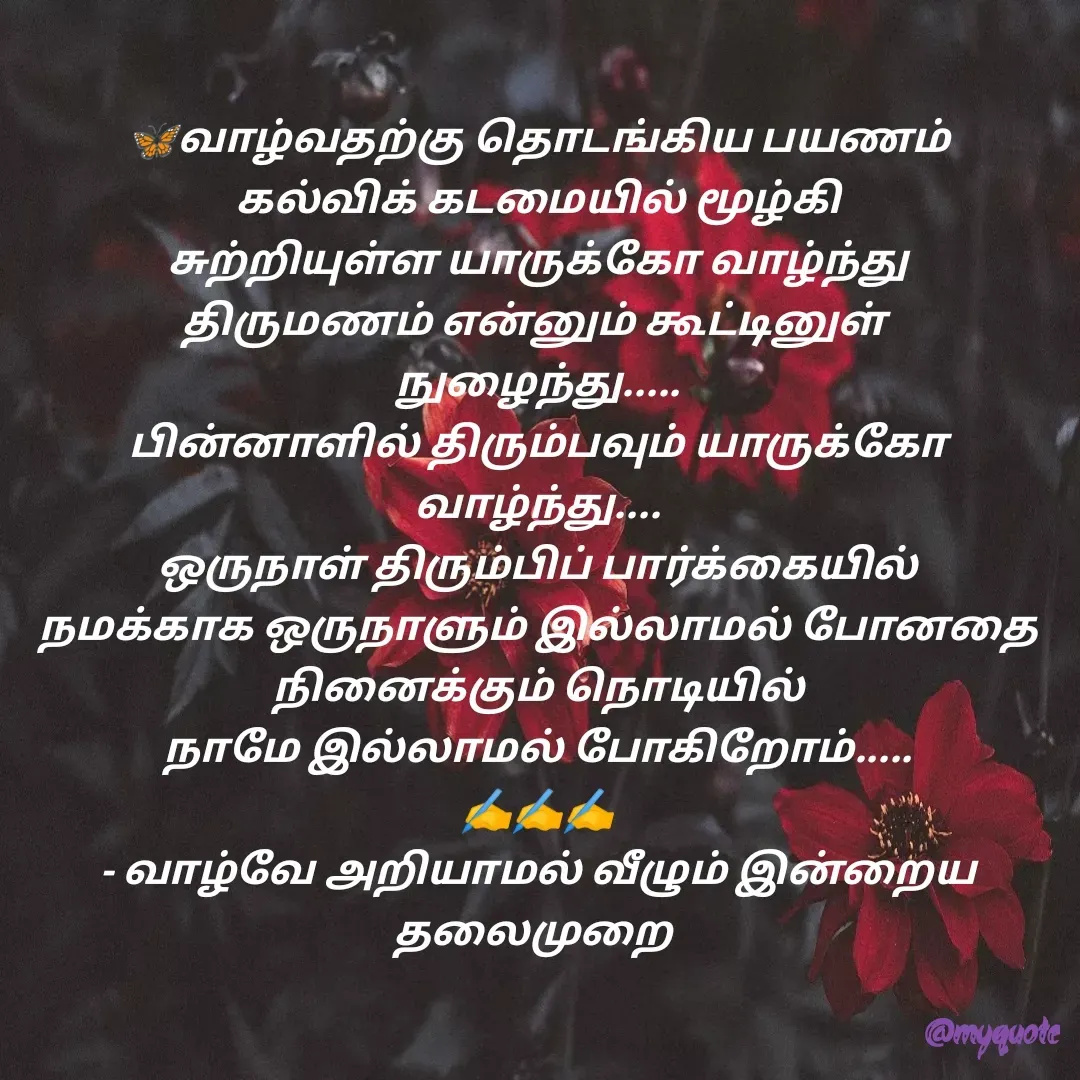 Quote by Velan V - 🦋வாழ்வதற்கு தொடங்கிய பயணம்
கல்விக் கடமையில் மூழ்கி
சுற்றியுள்ள யாருக்கோ வாழ்ந்து
திருமணம் என்னும் கூட்டினுள் 
நுழைந்து.....
பின்னாளில் திரும்பவும் யாருக்கோ வாழ்ந்து....
ஒருநாள் திரும்பிப் பார்க்கையில்
நமக்காக ஒருநாளும் இல்லாமல் போனதை நினைக்கும் நொடியில்
நாமே இல்லாமல் போகிறோம்.....
✍️✍️✍️
- வாழ்வே அறியாமல் வீழும் இன்றைய தலைமுறை  - Made using Quotes Creator App, Post Maker App