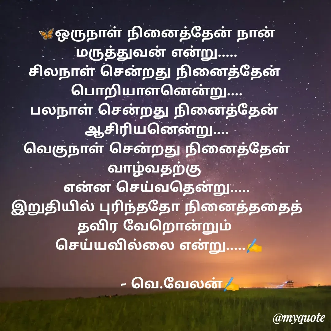 Quote by Velan V - 🦋ஒருநாள் நினைத்தேன் நான் மருத்துவன் என்று.....
சிலநாள் சென்றது நினைத்தேன் 
பொறியாளனென்று....
பலநாள் சென்றது நினைத்தேன் 
ஆசிரியனென்று....
வெகுநாள் சென்றது நினைத்தேன்
வாழ்வதற்கு 
என்ன செய்வதென்று.....
இறுதியில் புரிந்ததோ நினைத்ததைத்
தவிர வேறொன்றும் 
 செய்யவில்லை என்று.....✍️
 
          - வெ.வேலன்✍️
 - Made using Quotes Creator App, Post Maker App
