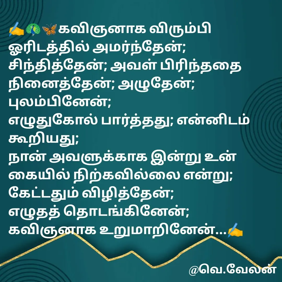 Quote by Velan V - ✍️🦚🦋கவிஞனாக விரும்பி 
ஓரிடத்தில் அமர்ந்தேன்; சிந்தித்தேன்; அவள் பிரிந்ததை நினைத்தேன்; அழுதேன்; புலம்பினேன்; 
எழுதுகோல் பார்த்தது; என்னிடம் கூறியது;
நான் அவளுக்காக இன்று உன் கையில் நிற்கவில்லை என்று;
கேட்டதும் விழித்தேன்;
எழுதத் தொடங்கினேன்; 
கவிஞனாக உறுமாறினேன்...✍️ - Made using Quotes Creator App, Post Maker App