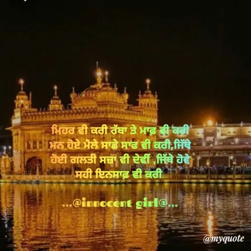 Quote by ...@Innocent girl@... - 
ਮਿਹਰ ਵੀ ਕਰੀ ਰੱਬਾ ਤੇ ਮਾਫ਼ ਵੀ ਕਰੀ
ਮਨ ਹੋਏ ਮੈਲੇ ਸਾਡੇ ਸਾਫ ਵੀ ਕਰੀ,ਜਿੱਥੇ
ਹੋਈ ਗਲਤੀ ਸਜ਼ਾ ਵੀ ਦੇਵੀਂ ,ਜਿੱਥੇ ਹੋਵੇ
ਸਹੀ ਇਨਸਾਫ਼ ਵੀ ਕਰੀ 

...@innocent girl@...
 - Made using Quotes Creator App, Post Maker App