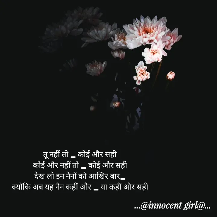 Quote by ...@Innocent girl@... - तू नहीं तो _ कोई और सही
कोई और नहीं तो _ कोई और सही
देख लो इन नैनों को आखिर बार_
क्योंकि अब यह नैन कहीं और _ या कहीं और सही - Made using Quotes Creator App, Post Maker App