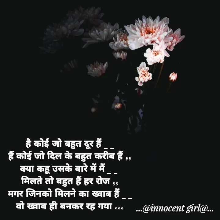 Quote by ...@Innocent girl@... - है कोई जो बहुत दूर हैं _ _
हैं कोई जो दिल के बहुत करीब हैं ,,
क्या कहू उसके बारे में मैं _ _ 
मिलते तो बहुत हैं हर रोज ,,
मगर जिनको मिलने का ख्वाब हैं _ _
वो ख्वाब ही बनकर रह गया ... - Made using Quotes Creator App, Post Maker App