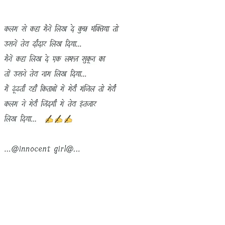 Quote by ...@Innocent girl@... - कलम से कहा मैनें लिख दे कुछ पंक्तिया तो
उसनें तेरा दीदार लिख दिया...
मैनें कहा लिख दे एक लफ्ज़ सुकून का
तों उसने तेरा नाम लिख दिया...
मैं ढूंढती रहीं किताबों में मेरी मंजिल तो मेरी
कलम ने मेरी जिंदगी मे तेरा इंतजार 
लिख दिया...  ✍️✍️✍️

...@innocent girl@... - Made using Quotes Creator App, Post Maker App