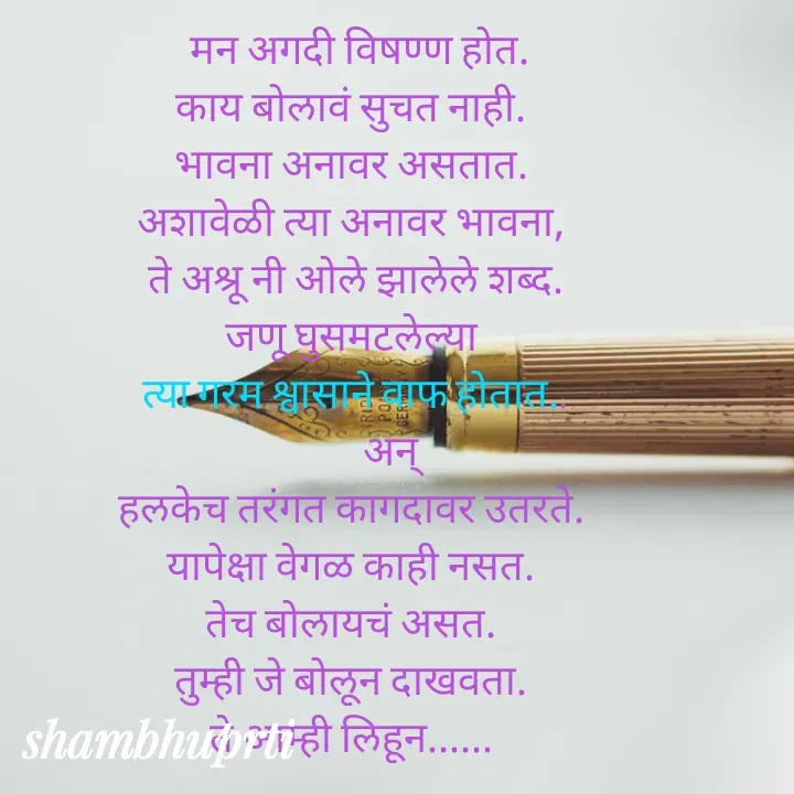 Quote by Shambhu Priti -   मन अगदी विषण्ण होत.
काय बोलावं सुचत नाही.
भावना अनावर असतात.
अशावेळी त्या अनावर भावना,
 ते अश्रू नी ओले झालेले शब्द.
जणू घुसमटलेल्या
 त्या गरम श्वासाने वाफ होतात..
          अन् 
हलकेच तरंगत कागदावर उतरते.
यापेक्षा वेगळ काही नसत.
तेच बोलायचं असत.
तुम्ही जे बोलून दाखवता.
ते आम्ही लिहून...... - Made using Quotes Creator App, Post Maker App