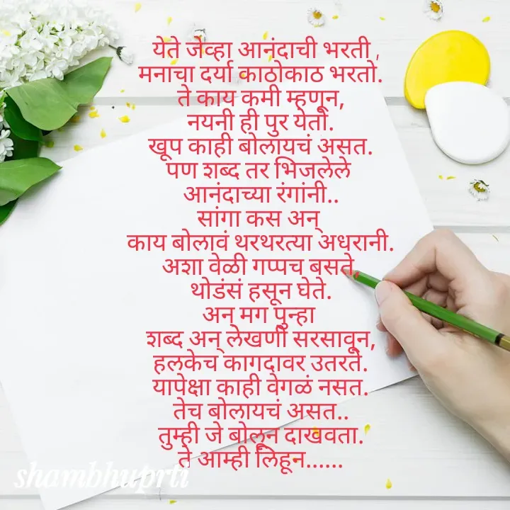 Quote by Shambhu Priti -   येते जेव्हा आनंदाची भरती ,
मनाचा दर्या काठोकाठ भरतो.
ते काय कमी म्हणून,
नयनी ही पुर येतो.
खूप काही बोलायचं असत.
पण शब्द तर भिजलेले 
आनंदाच्या रंगांनी..
सांगा कस अन् 
काय बोलावं थरथरत्या अधरानी.
अशा वेळी गप्पच बसते,
थोडंसं हसून घेते.
अन् मग पुन्हा 
शब्द अन् लेखणी सरसावून,
हलकेच कागदावर उतरते.
यापेक्षा काही वेगळं नसत.
तेच बोलायचं असत..
तुम्ही जे बोलून दाखवता.
ते आम्ही लिहून...... - Made using Quotes Creator App, Post Maker App