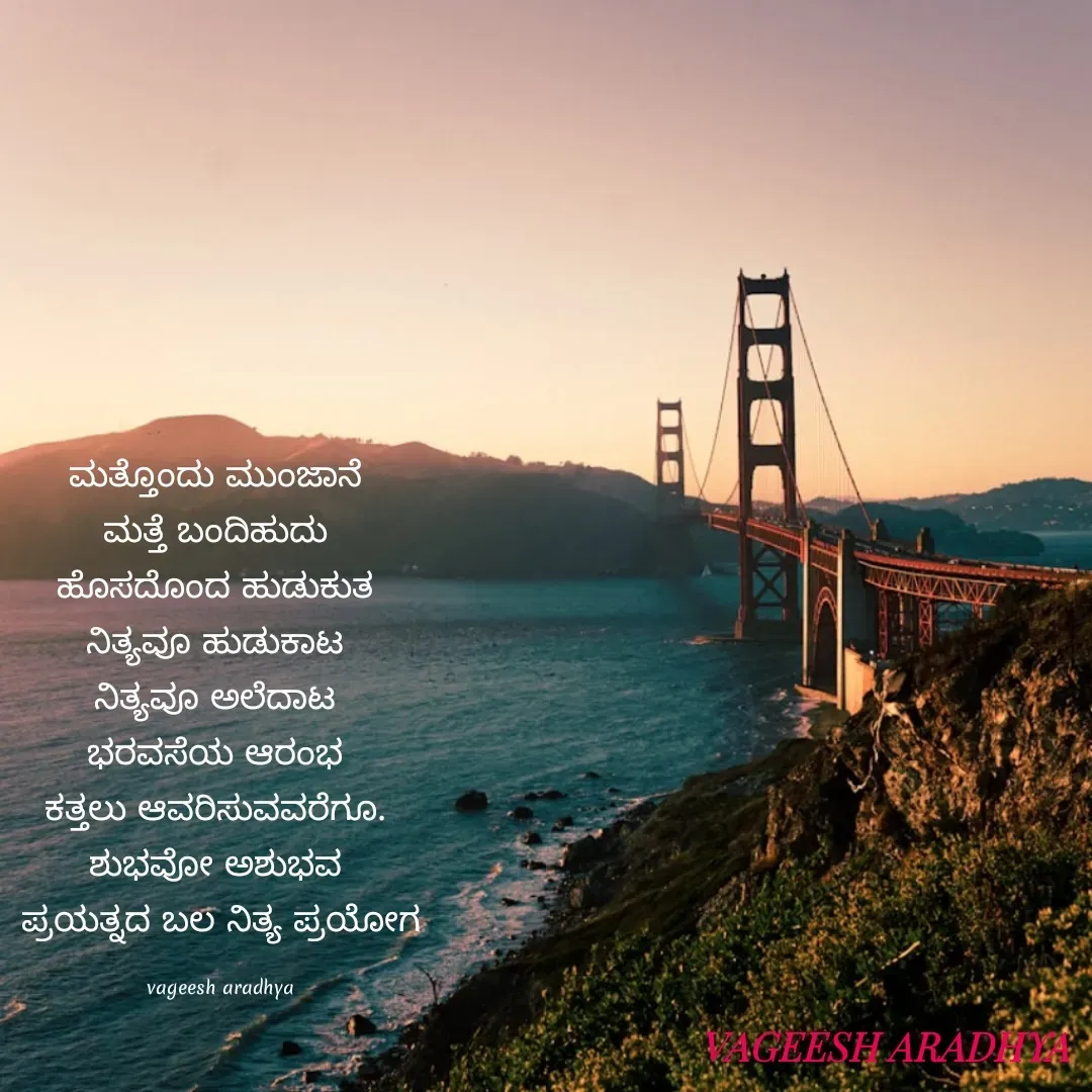 Quote by Vagish Aradhya - ಮತ್ತೊಂದು ಮುಂಜಾನೆ 
ಮತ್ತೆ ಬಂದಿಹುದು 
ಹೊಸದೊಂದ ಹುಡುಕುತ 
ನಿತ್ಯವೂ ಹುಡುಕಾಟ 
ನಿತ್ಯವೂ ಅಲೆದಾಟ 
ಭರವಸೆಯ ಆರಂಭ 
ಕತ್ತಲು ಆವರಿಸುವವರೆಗೂ. 
ಶುಭವೋ ಅಶುಭವ 
ಪ್ರಯತ್ನದ ಬಲ ನಿತ್ಯ ಪ್ರಯೋಗ

vageesh aradhya - Made using Quotes Creator App, Post Maker App