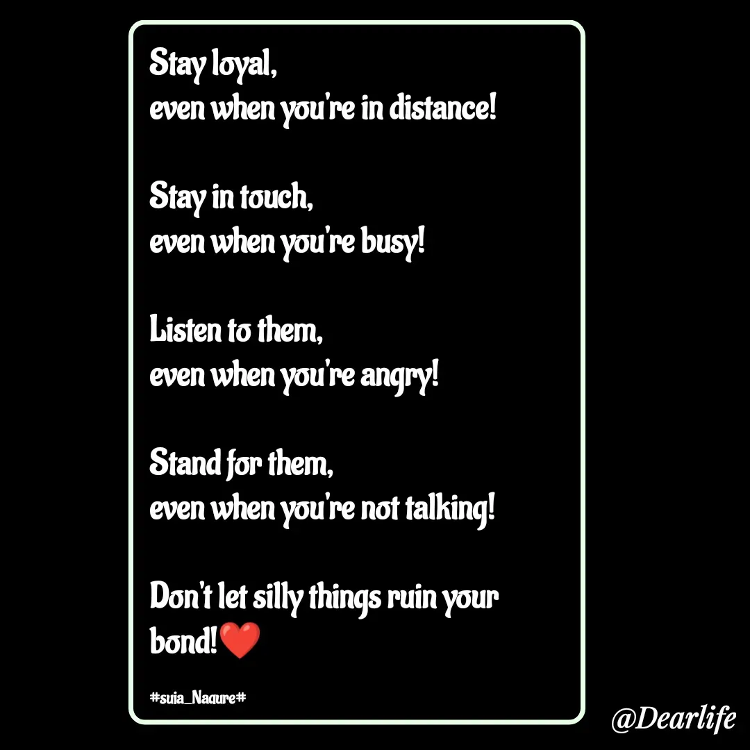 Quote by Suja Nagure - Stay loyal,
even when you're in distance!

Stay in touch,
even when you're busy!

Listen to them,
even when you're angry!

Stand for them,
even when you're not talking!

Don't let silly things ruin your bond!❤️

#suja_Nagure# - Made using Quotes Creator App, Post Maker App