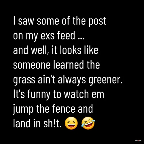Quotes by River Rose Wolfe - I saw some of the post 
on my exs feed ...
and well, it looks like 
someone learned the 
grass ain't always greener.
It's funny to watch em 
jump the fence and 
land in sh!t. 😆 🤣 
