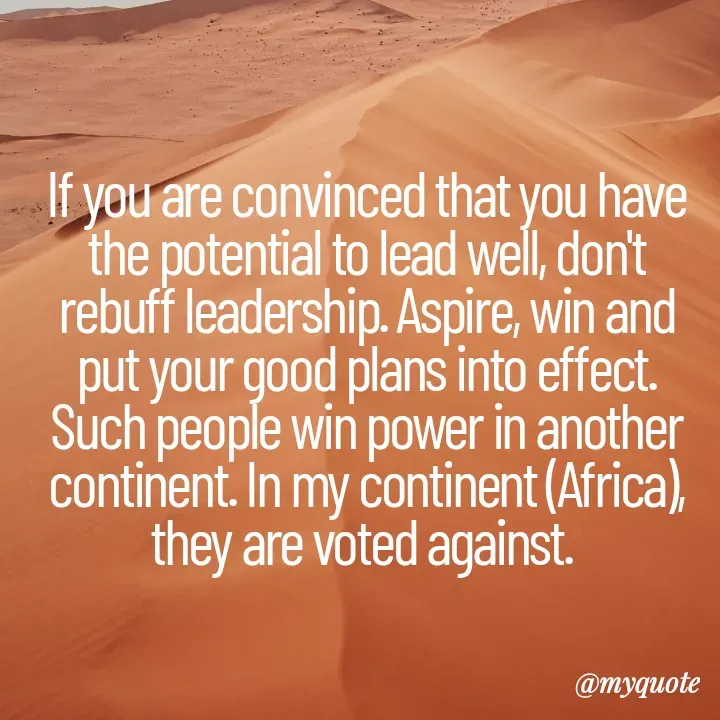 Quote by Massaquoi Sheku - If you are convinced that you have the potential to lead well, don't rebuff leadership. Aspire, win and put your good plans into effect. Such people win power in another continent. In my continent (Africa), they are voted against. 
 - Made using Quotes Creator App, Post Maker App