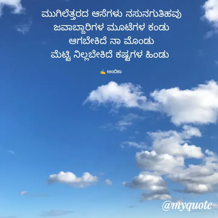 Quote by Ambika nayak - ಮುಗಿಲೆತ್ತರದ ಆಸೆಗಳು ನಸುನಗುತಿಹವು
ಜವಾಬ್ದಾರಿಗಳ ಮೂಟೆಗಳ ಕಂಡು
ಆಗಬೇಕಿದೆ ನಾ ಮೊಂಡು
ಮೆಟ್ಟಿ ನಿಲ್ಲಬೇಕಿದೆ ಕಷ್ಟಗಳ ಹಿಂಡು 

✍️ ಅಂಬಿಕಾ  - Made using Quotes Creator App, Post Maker App