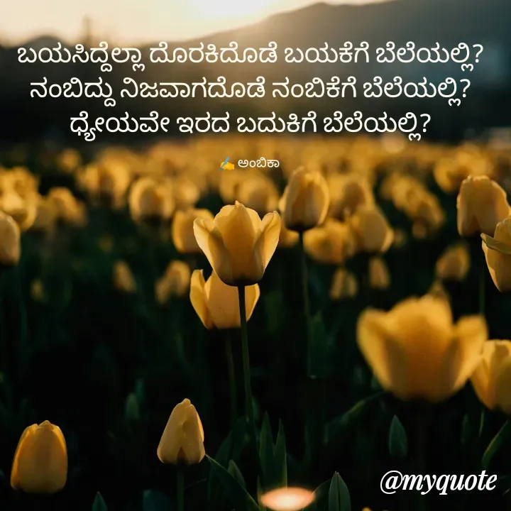 Quote by Ambika nayak - ಬಯಸಿದ್ದೆಲ್ಲಾ ದೊರಕಿದೊಡೆ ಬಯಕೆಗೆ ಬೆಲೆಯಲ್ಲಿ?
ನಂಬಿದ್ದು ನಿಜವಾಗದೊಡೆ ನಂಬಿಕೆಗೆ ಬೆಲೆಯಲ್ಲಿ?
ಧ್ಯೇಯವೇ ಇರದ ಬದುಕಿಗೆ ಬೆಲೆಯಲ್ಲಿ?

✍️ ಅಂಬಿಕಾ  - Made using Quotes Creator App, Post Maker App