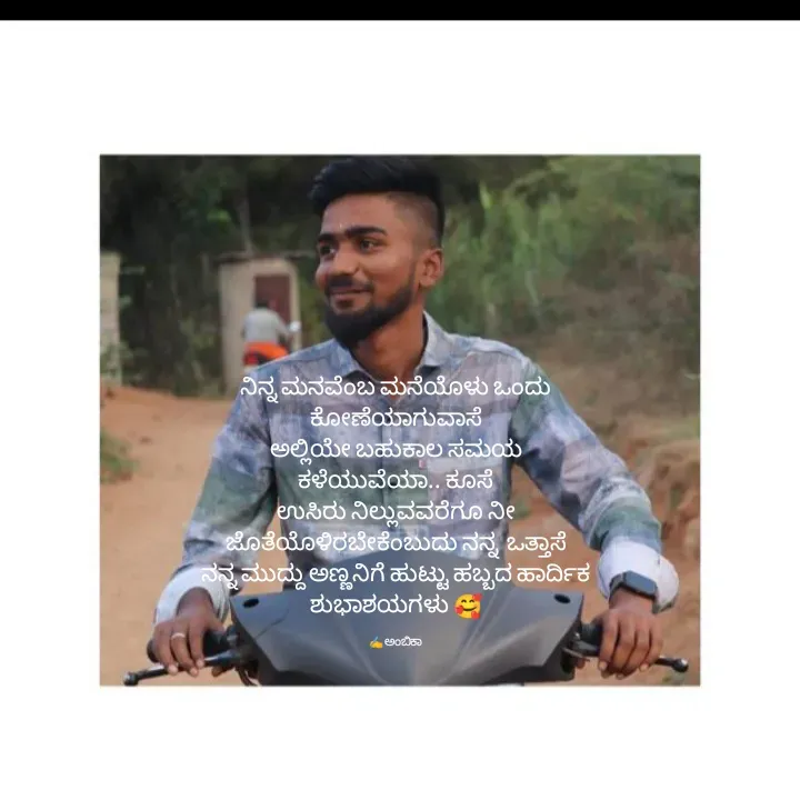 Quote by Ambika nayak - ನಿನ್ನ ಮನವೆಂಬ ಮನೆಯೊಳು ಒಂದು ಕೋಣೆಯಾಗುವಾಸೆ
ಅಲ್ಲಿಯೇ ಬಹುಕಾಲ ಸಮಯ ಕಳೆಯುವೆಯಾ.. ಕೂಸೆ
ಉಸಿರು ನಿಲ್ಲುವವರೆಗೂ ನೀ ಜೊತೆಯೊಳಿರಬೇಕೆಂಬುದು ನನ್ನ  ಒತ್ತಾಸೆ
ನನ್ನ ಮುದ್ದು ಅಣ್ಣನಿಗೆ ಹುಟ್ಟು ಹಬ್ಬದ ಹಾರ್ದಿಕ ಶುಭಾಶಯಗಳು 🥰

✍️ ಅಂಬಿಕಾ  - Made using Quotes Creator App, Post Maker App