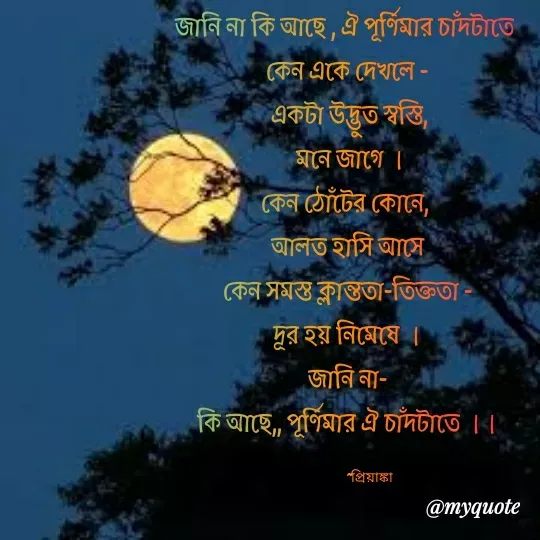 Quote by Priyanka Dasgupta - জানি না কি আছে , ঐ পূর্ণিমার চাঁদটাতে 
কেন একে দেখলে -
 একটা উদ্ভুত স্বস্তি,
 মনে জাগে ।
কেন ঠোঁটের কোনে, 
আলত হাসি আসে
কেন সমস্ত ক্লান্ততা-তিক্ততা -
দূর হয় নিমেষে ।
জানি না-
কি আছে,, পূর্ণিমার ঐ চাঁদটাতে ।।

                ~প্রিয়াঙ্কা  - Made using Quotes Creator App, Post Maker App