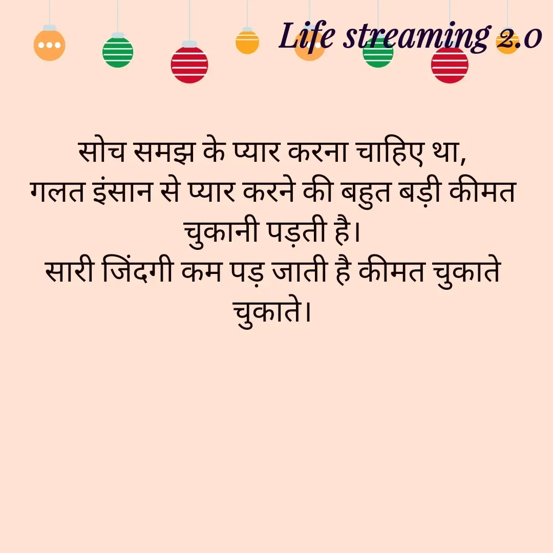 Quote by Life streaming 2.0 - सोच समझ के प्यार करना चाहिए था,
गलत इंसान से प्यार करने की बहुत बड़ी कीमत चुकानी पड़ती है।
सारी जिंदगी कम पड़ जाती है कीमत चुकाते चुकाते। - Made using Quotes Creator App, Post Maker App