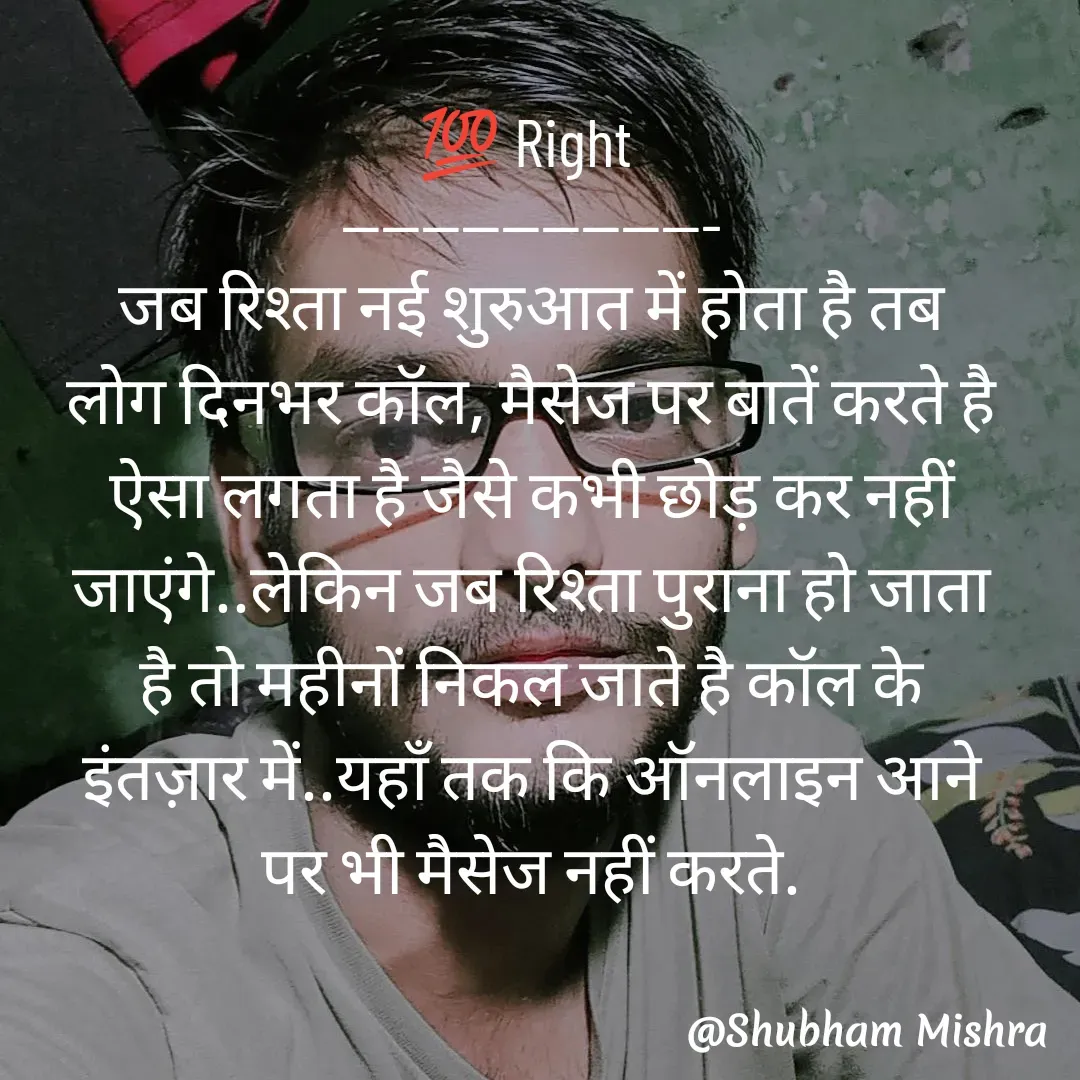 Quote by Shubham Mishra - 💯 Right 
-------------------
जब रिश्ता नई शुरुआत में होता है तब
लोग दिनभर कॉल, मैसेज पर बातें करते है
ऐसा लगता है जैसे कभी छोड़ कर नहीं
जाएंगे..लेकिन जब रिश्ता पुराना हो जाता
है तो महीनों निकल जाते है कॉल के
इंतज़ार में..यहाँ तक कि ऑनलाइन आने
पर भी मैसेज नहीं करते. - Made using Quotes Creator App, Post Maker App