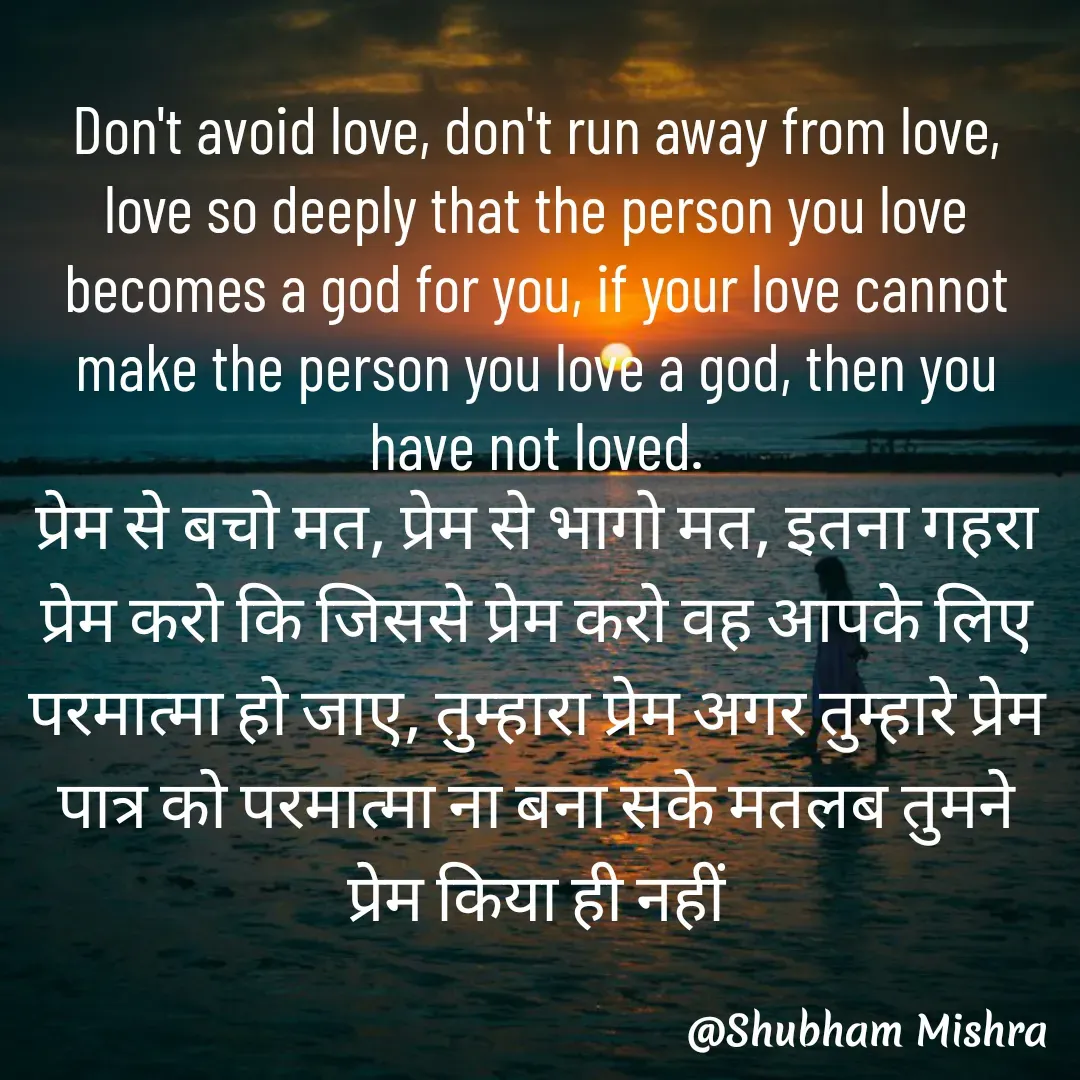 Quote by Shubham Mishra - Don't avoid love, don't run away from love, love so deeply that the person you love becomes a god for you, if your love cannot make the person you love a god, then you have not loved.
प्रेम से बचो मत, प्रेम से भागो मत, इतना गहरा प्रेम करो कि जिससे प्रेम करो वह आपके लिए परमात्मा हो जाए, तुम्हारा प्रेम अगर तुम्हारे प्रेम पात्र को परमात्मा ना बना सके मतलब तुमने प्रेम किया ही नहीं
 - Made using Quotes Creator App, Post Maker App