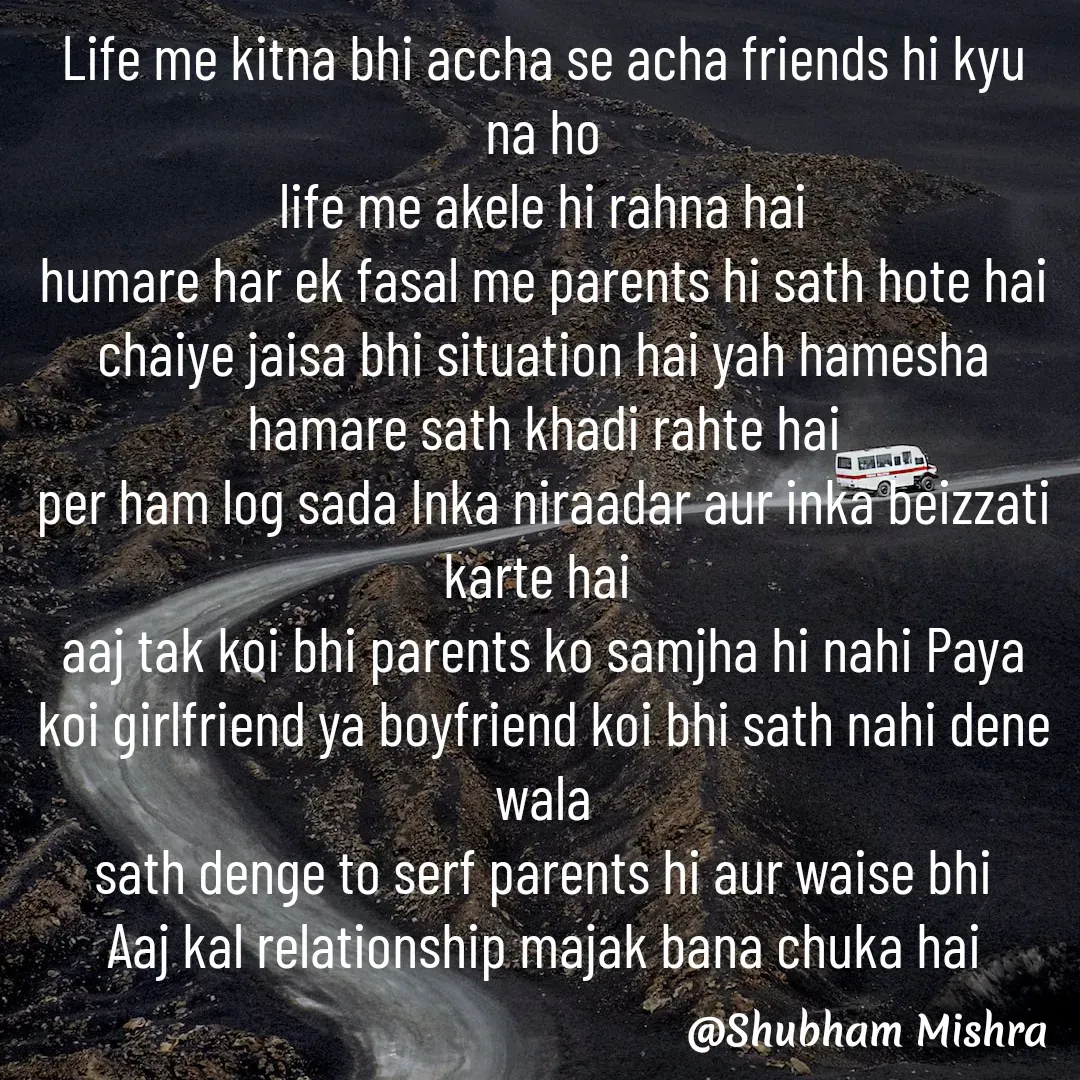Quote by Shubham Mishra - Life me kitna bhi accha se acha friends hi kyu na ho
life me akele hi rahna hai
humare har ek fasal me parents hi sath hote hai
chaiye jaisa bhi situation hai yah hamesha hamare sath khadi rahte hai
per ham log sada Inka niraadar aur inka beizzati karte hai 
aaj tak koi bhi parents ko samjha hi nahi Paya
koi girlfriend ya boyfriend koi bhi sath nahi dene wala
sath denge to serf parents hi aur waise bhi
Aaj kal relationship majak bana chuka hai
 - Made using Quotes Creator App, Post Maker App