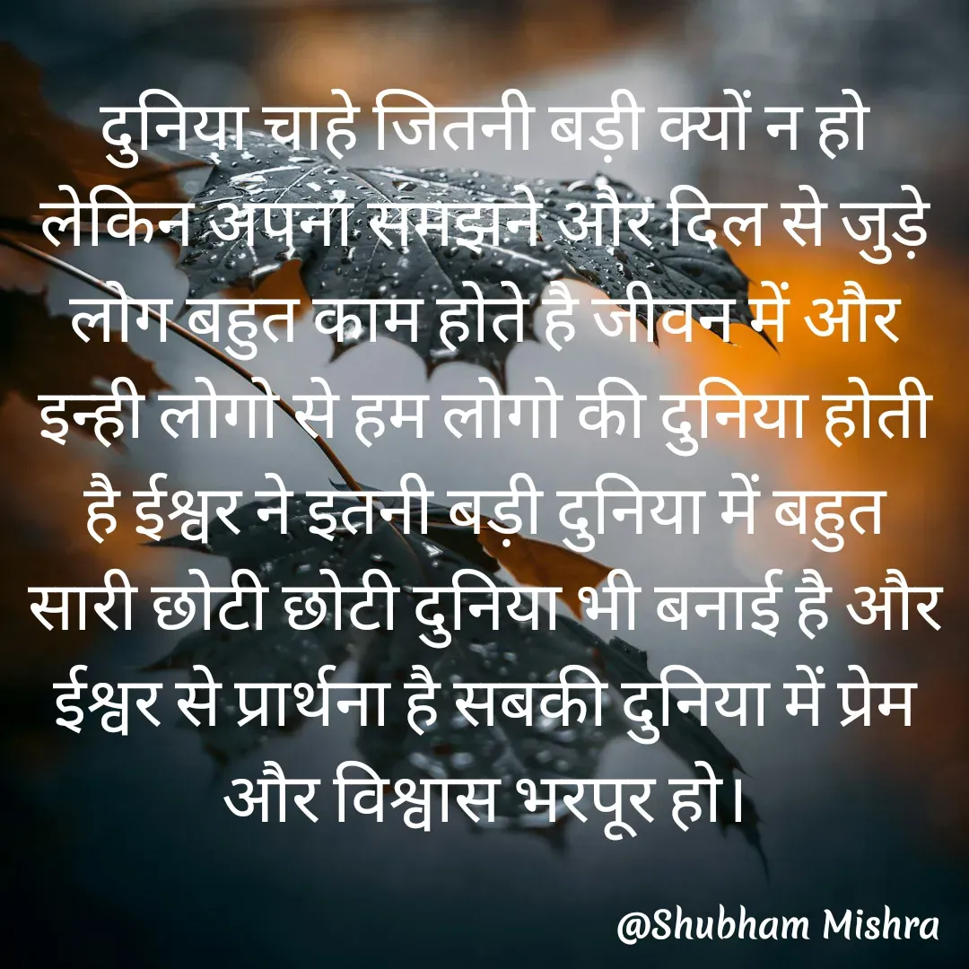 Quote by Shubham Mishra - दुनिया चाहे जितनी बड़ी क्यों न हो लेकिन अपना समझने और दिल से जुड़े लोग बहुत काम होते है जीवन में और इन्ही लोगो से हम लोगो की दुनिया होती है ईश्वर ने इतनी बड़ी दुनिया में बहुत सारी छोटी छोटी दुनिया भी बनाई है और ईश्वर से प्रार्थना है सबकी दुनिया में प्रेम और विश्वास भरपूर हो।
 - Made using Quotes Creator App, Post Maker App