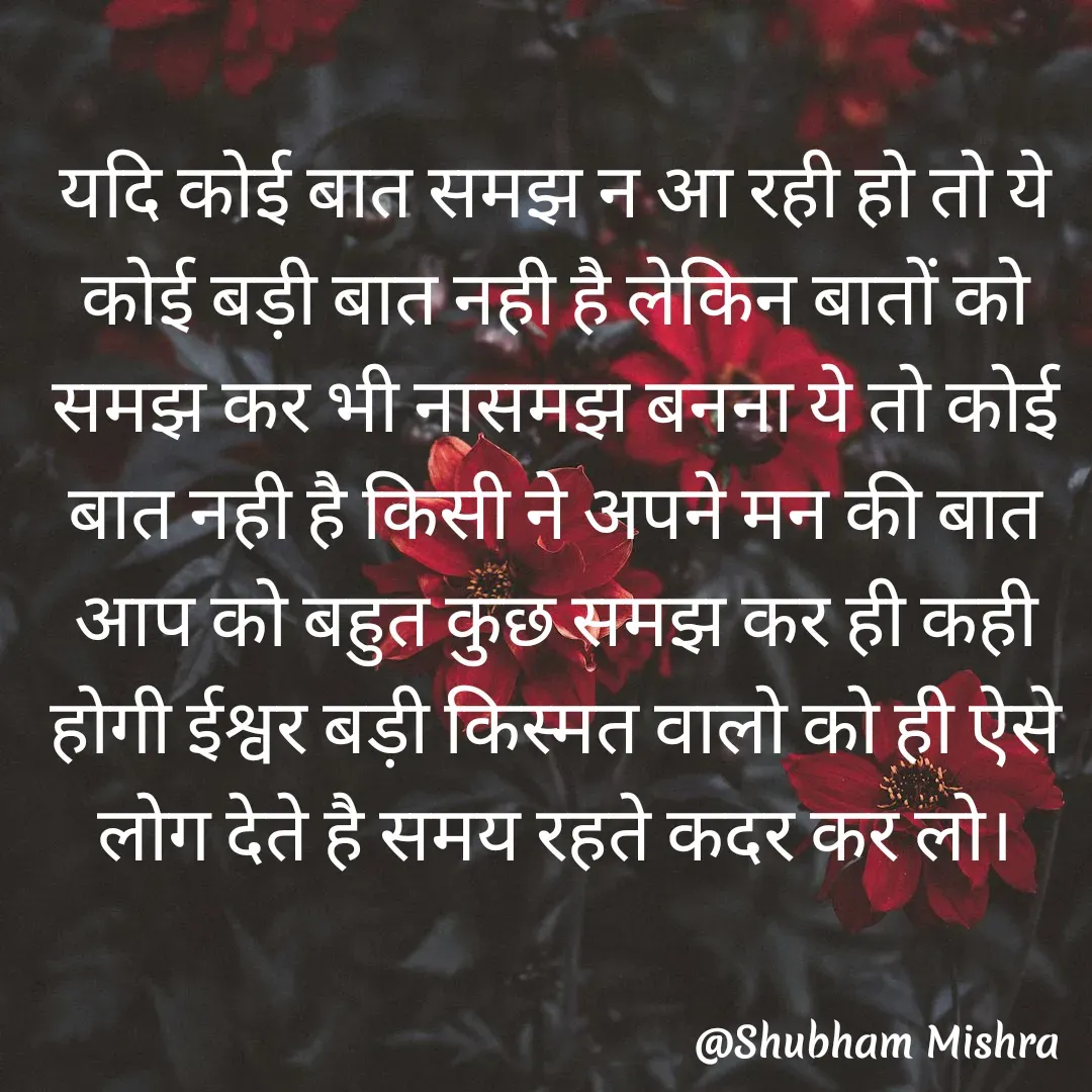 Quote by Shubham Mishra - यदि कोई बात समझ न आ रही हो तो ये कोई बड़ी बात नही है लेकिन बातों को समझ कर भी नासमझ बनना ये तो कोई बात नही है किसी ने अपने मन की बात आप को बहुत कुछ समझ कर ही कही होगी ईश्वर बड़ी किस्मत वालो को ही ऐसे लोग देते है समय रहते कदर कर लो।
 - Made using Quotes Creator App, Post Maker App