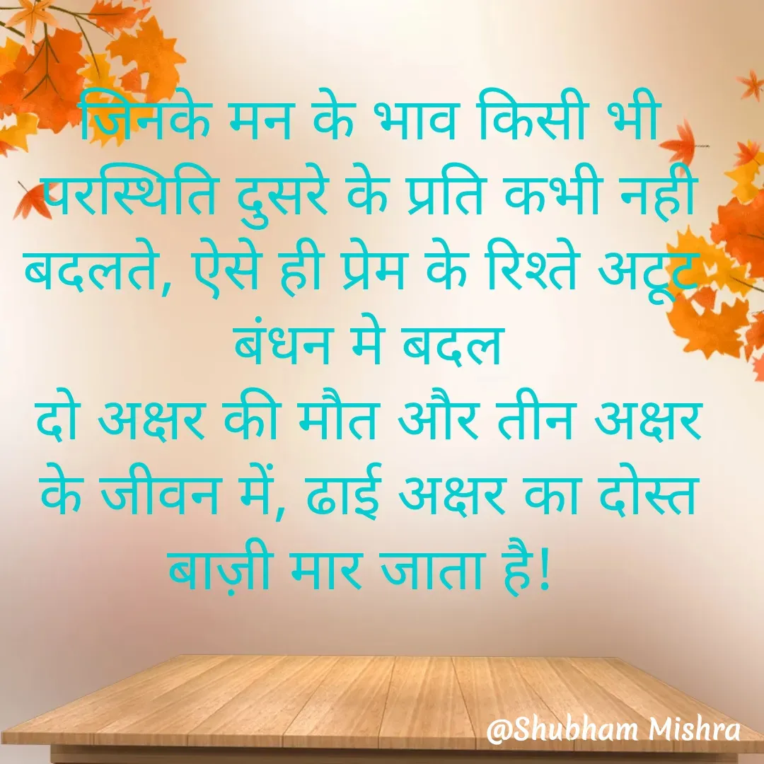 Quote by Shubham Mishra - जिनके मन के भाव किसी भी परस्थिति दुसरे के प्रति कभी नही बदलते, ऐसे ही प्रेम के रिश्ते अटूट 
बंधन मे बदल
दो अक्षर की मौत और तीन अक्षर के जीवन में, ढाई अक्षर का दोस्त बाज़ी मार जाता है!  - Made using Quotes Creator App, Post Maker App