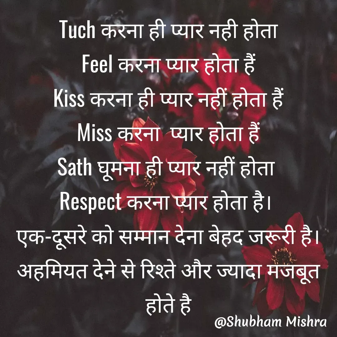 Quote by Shubham Mishra - Tuch करना ही प्यार नही होता
Feel करना प्यार होता हैं
Kiss करना ही प्यार नहीं होता हैं
Miss करना  प्यार होता हैं
Sath घूमना ही प्यार नहीं होता 
Respect करना प्यार होता है। 
एक-दूसरे को सम्मान देना बेहद जरूरी है।
अहमियत देने से रिश्ते और ज्यादा मजबूत होते है - Made using Quotes Creator App, Post Maker App