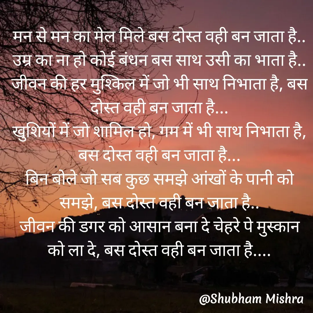 Quote by Shubham Mishra - मन से मन का मेल मिले बस दोस्त वही बन जाता है..
उम्र का ना हो कोई बंधन बस साथ उसी का भाता है..
जीवन की हर मुश्किल में जो भी साथ निभाता है, बस दोस्त वही बन जाता है...
खुशियों में जो शामिल हो, गम में भी साथ निभाता है, बस दोस्त वही बन जाता है...
बिन बोले जो सब कुछ समझे आंखों के पानी को समझे, बस दोस्त वही बन जाता है..
जीवन की डगर को आसान बना दे चेहरे पे मुस्कान को ला दे, बस दोस्त वही बन जाता है.... - Made using Quotes Creator App, Post Maker App