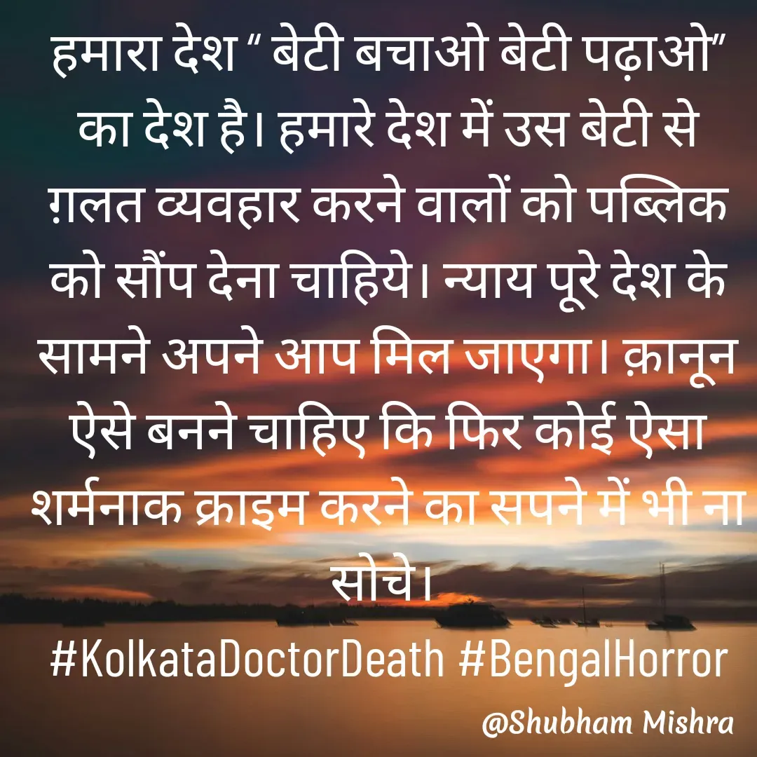Quote by Shubham Mishra - हमारा देश “ बेटी बचाओ बेटी पढ़ाओ” का देश है। हमारे देश में उस बेटी से ग़लत व्यवहार करने वालों को पब्लिक को सौंप देना चाहिये। न्याय पूरे देश के सामने अपने आप मिल जाएगा। क़ानून ऐसे बनने चाहिए कि फिर कोई ऐसा शर्मनाक क्राइम करने का सपने में भी ना सोचे। 
#KolkataDoctorDeath #BengalHorror - Made using Quotes Creator App, Post Maker App