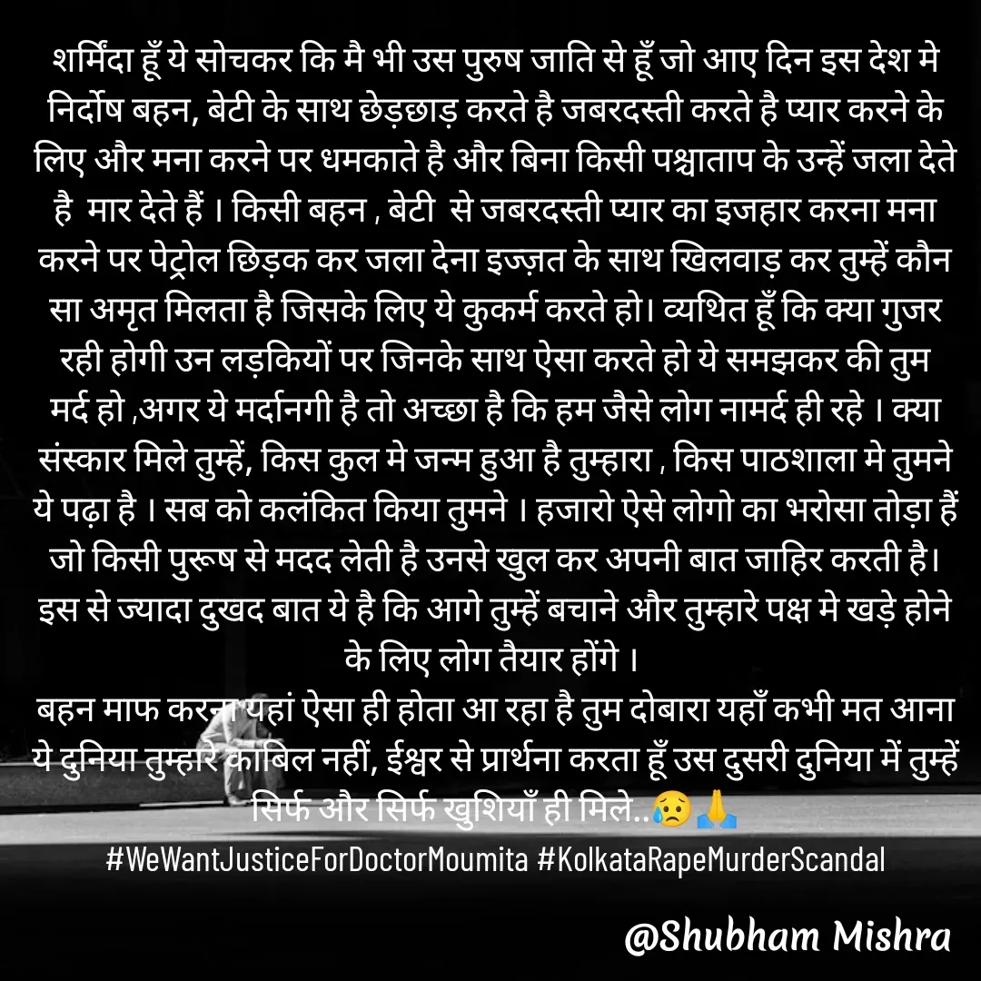 Quote by Shubham Mishra - शर्मिंदा हूँ ये सोचकर कि मै भी उस पुरुष जाति से हूँ जो आए दिन इस देश मे निर्दोष बहन, बेटी के साथ छेड़छाड़ करते है जबरदस्ती करते है प्यार करने के लिए और मना करने पर धमकाते है और बिना किसी पश्चाताप के उन्हें जला देते है  मार देते हैं । किसी बहन , बेटी  से जबरदस्ती प्यार का इजहार करना मना करने पर पेट्रोल छिड़क कर जला देना इज्ज़त के साथ खिलवाड़ कर तुम्हें कौन सा अमृत मिलता है जिसके लिए ये कुकर्म करते हो। व्यथित हूँ कि क्या गुजर रही होगी उन लड़कियों पर जिनके साथ ऐसा करते हो ये समझकर की तुम मर्द हो ,अगर ये मर्दानगी है तो अच्छा है कि हम जैसे लोग नामर्द ही रहे । क्या संस्कार मिले तुम्हें, किस कुल मे जन्म हुआ है तुम्हारा , किस पाठशाला मे तुमने ये पढ़ा है । सब को कलंकित किया तुमने । हजारो ऐसे लोगो का भरोसा तोड़ा हैं जो किसी पुरूष से मदद लेती है उनसे खुल कर अपनी बात जाहिर करती है।
इस से ज्यादा दुखद बात ये है कि आगे तुम्हें बचाने और तुम्हारे पक्ष मे खड़े होने के लिए लोग तैयार होंगे । 
बहन माफ करना यहां ऐसा ही होता आ रहा है तुम दोबारा यहाँ कभी मत आना ये दुनिया तुम्हारे काबिल नहीं, ईश्वर से प्रार्थना करता हूँ उस दुसरी दुनिया में तुम्हें सिर्फ और सिर्फ खुशियाँ ही मिले..😥🙏
#WeWantJusticeForDoctorMoumita #KolkataRapeMurderScandal - Made using Quotes Creator App, Post Maker App