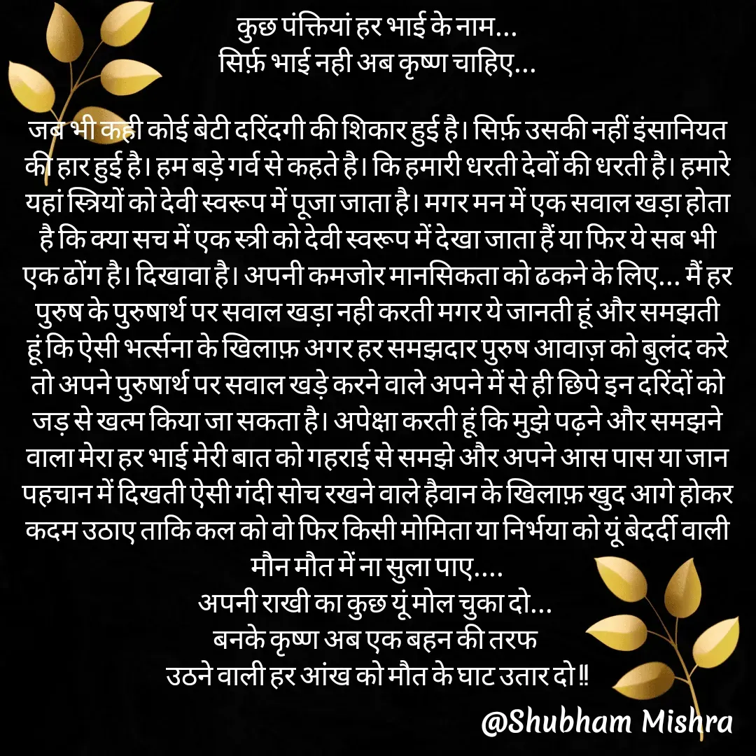 Quote by Shubham Mishra - कुछ पंक्तियां हर भाई के नाम...
सिर्फ़ भाई नही अब कृष्ण चाहिए...

जब भी कही कोई बेटी दरिंदगी की शिकार हुई है। सिर्फ़ उसकी नहीं इंसानियत की हार हुई है। हम बड़े गर्व से कहते है। कि हमारी धरती देवों की धरती है। हमारे यहां स्त्रियों को देवी स्वरूप में पूजा जाता है। मगर मन में एक सवाल खड़ा होता है कि क्या सच में एक स्त्री को देवी स्वरूप में देखा जाता हैं या फिर ये सब भी एक ढोंग है। दिखावा है। अपनी कमजोर मानसिकता को ढकने के लिए... मैं हर पुरुष के पुरुषार्थ पर सवाल खड़ा नही करती मगर ये जानती हूं और समझती हूं कि ऐसी भर्त्सना के खिलाफ़ अगर हर समझदार पुरुष आवाज़ को बुलंद करे तो अपने पुरुषार्थ पर सवाल खड़े करने वाले अपने में से ही छिपे इन दरिंदों को जड़ से खत्म किया जा सकता है। अपेक्षा करती हूं कि मुझे पढ़ने और समझने वाला मेरा हर भाई मेरी बात को गहराई से समझे और अपने आस पास या जान पहचान में दिखती ऐसी गंदी सोच रखने वाले हैवान के खिलाफ़ खुद आगे होकर कदम उठाए ताकि कल को वो फिर किसी मोमिता या निर्भया को यूं बेदर्दी वाली मौन मौत में ना सुला पाए....
अपनी राखी का कुछ यूं मोल चुका दो... 
बनके कृष्ण अब एक बहन की तरफ 
उठने वाली हर आंख को मौत के घाट उतार दो !! - Made using Quotes Creator App, Post Maker App