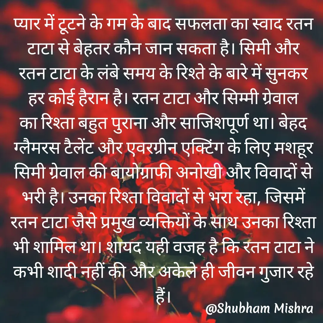 Quote by Shubham Mishra - प्यार में टूटने के गम के बाद सफलता का स्वाद रतन टाटा से बेहतर कौन जान सकता है। सिमी और रतन टाटा के लंबे समय के रिश्ते के बारे में सुनकर हर कोई हैरान है। रतन टाटा और सिम्मी ग्रेवाल का रिश्ता बहुत पुराना और साजिशपूर्ण था। बेहद ग्लैमरस टैलेंट और एवरग्रीन एक्टिंग के लिए मशहूर सिमी ग्रेवाल की बायोग्राफी अनोखी और विवादों से भरी है। उनका रिश्ता विवादों से भरा रहा, जिसमें रतन टाटा जैसे प्रमुख व्यक्तियों के साथ उनका रिश्ता भी शामिल था। शायद यही वजह है कि रतन टाटा ने कभी शादी नहीं की और अकेले ही जीवन गुजार रहे हैं। - Made using Quotes Creator App, Post Maker App