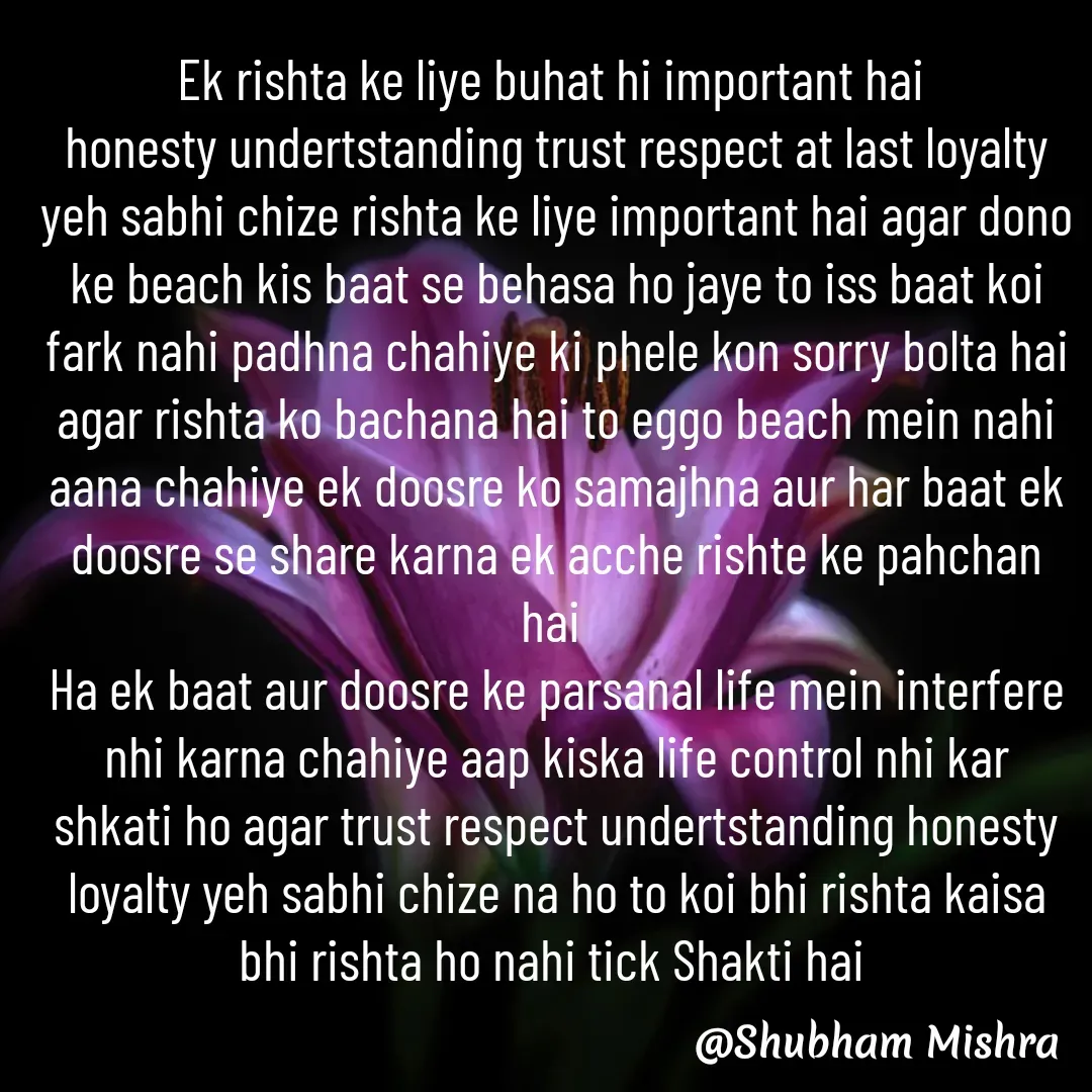 Quote by Shubham Mishra - Ek rishta ke liye buhat hi important hai 
honesty undertstanding trust respect at last loyalty yeh sabhi chize rishta ke liye important hai agar dono ke beach kis baat se behasa ho jaye to iss baat koi fark nahi padhna chahiye ki phele kon sorry bolta hai agar rishta ko bachana hai to eggo beach mein nahi aana chahiye ek doosre ko samajhna aur har baat ek doosre se share karna ek acche rishte ke pahchan hai 
Ha ek baat aur doosre ke parsanal life mein interfere nhi karna chahiye aap kiska life control nhi kar shkati ho agar trust respect undertstanding honesty loyalty yeh sabhi chize na ho to koi bhi rishta kaisa bhi rishta ho nahi tick Shakti hai  - Made using Quotes Creator App, Post Maker App