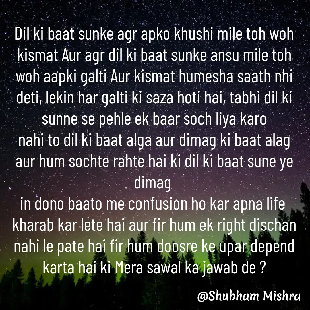Quote by Shubham Mishra - Dil ki baat sunke agr apko khushi mile toh woh kismat Aur agr dil ki baat sunke ansu mile toh woh aapki galti Aur kismat humesha saath nhi deti, lekin har galti ki saza hoti hai, tabhi dil ki sunne se pehle ek baar soch liya karo
nahi to dil ki baat alga aur dimag ki baat alag aur hum sochte rahte hai ki dil ki baat sune ye dimag 
in dono baato me confusion ho kar apna life 
kharab kar lete hai aur fir hum ek right dischan nahi le pate hai fir hum doosre ke upar depend karta hai ki Mera sawal ka jawab de ? - Made using Quotes Creator App, Post Maker App