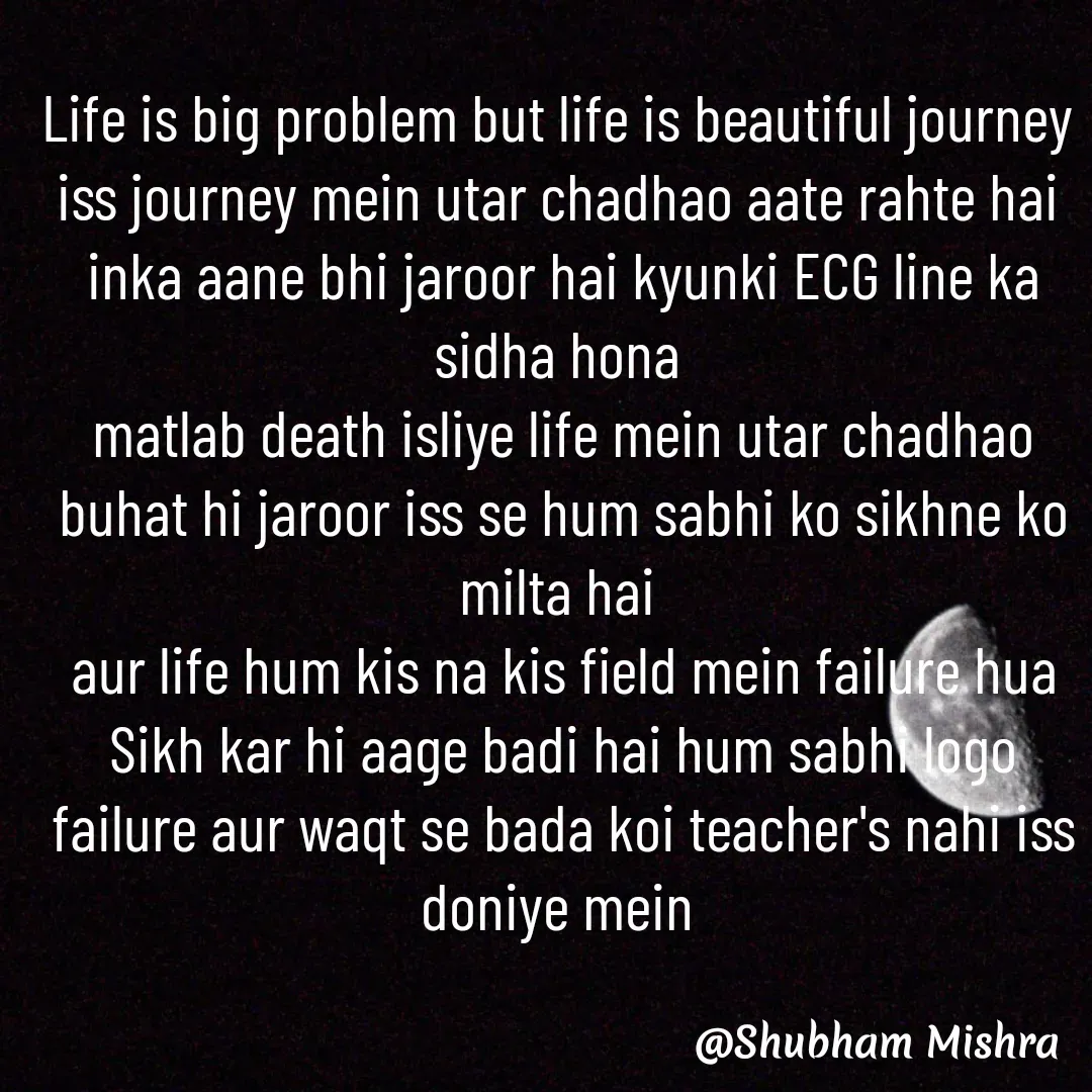 Quote by Shubham Mishra - Life is big problem but life is beautiful journey 
iss journey mein utar chadhao aate rahte hai 
inka aane bhi jaroor hai kyunki ECG line ka sidha hona 
matlab death isliye life mein utar chadhao buhat hi jaroor iss se hum sabhi ko sikhne ko milta hai 
aur life hum kis na kis field mein failure hua Sikh kar hi aage badi hai hum sabhi logo failure aur waqt se bada koi teacher's nahi iss doniye mein 

 - Made using Quotes Creator App, Post Maker App