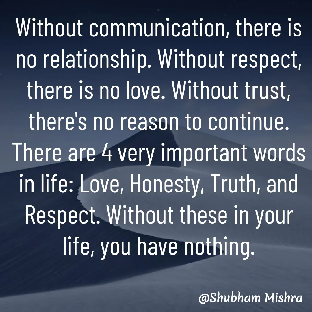 Quote by Shubham Mishra - Without communication, there is no relationship. Without respect, there is no love. Without trust, there's no reason to continue.
There are 4 very important words in life: Love, Honesty, Truth, and Respect. Without these in your life, you have nothing. - Made using Quotes Creator App, Post Maker App