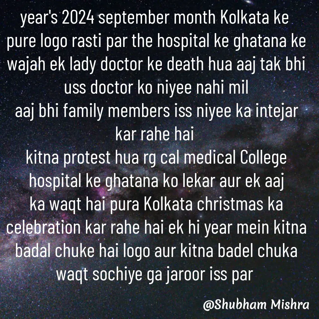 Quote by Shubham Mishra - year's 2024 september month Kolkata ke 
pure logo rasti par the hospital ke ghatana ke wajah ek lady doctor ke death hua aaj tak bhi uss doctor ko niyee nahi mil
aaj bhi family members iss niyee ka intejar kar rahe hai 
kitna protest hua rg cal medical College hospital ke ghatana ko lekar aur ek aaj ka waqt hai pura Kolkata christmas ka celebration kar rahe hai ek hi year mein kitna badal chuke hai logo aur kitna badel chuka waqt sochiye ga jaroor iss par  - Made using Quotes Creator App, Post Maker App