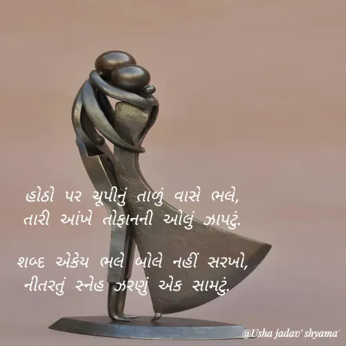 Quote by Dr.Usha Jadav - હોઠો પર ચૂપીનું તાળું વાસે ભલે,
તારી આંખે તોફાનની ઓલું ઝાપટું.

શબ્દ એકેય ભલે બોલે નહીં સરખો,
નીતરતું સ્નેહ ઝરણું એક સામટું.  - Made using Quotes Creator App, Post Maker App