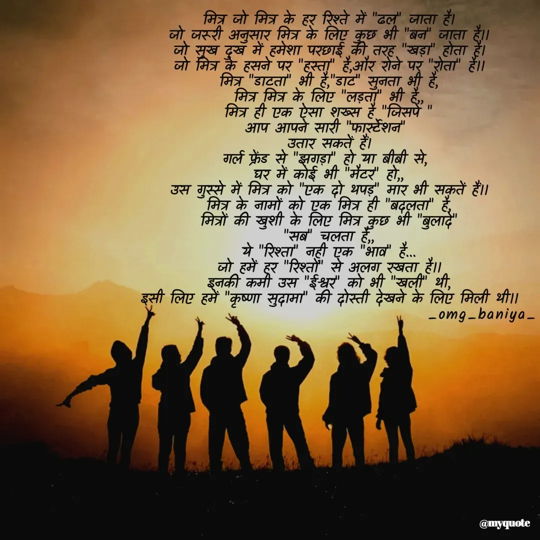 Quote by omg_baniya - मित्र जो मित्र के हर रिश्ते में "ढल" जाता है।
जो जरूरी अनुसार मित्र के लिए कुछ भी "बन" जाता है।।
जो सुख दुख में हमेशा परछाई की तरह "खड़ा" होता है।
जो मित्र के हसने पर "हस्ता" है,और रोने पर "रोता" है।।
मित्र "डाटता" भी है,"डाट" सुनता भी है,
मित्र मित्र के लिए "लड़ता" भी है,,
मित्र ही एक ऐसा शख्स है "जिसपे "
आप आपने सारी "फार्स्टेशन" 
उतार सकतें हैं।
गर्ल फ्रेंड से "झगड़ा" हो या बीबी से, 
घर में कोई भी "मैटर" हो,,
उस गुस्से में मित्र को "एक दो थपड़" मार भी सकतें हैं।।
मित्र के नामों को एक मित्र ही "बदलता" है,
मित्रों की खुशी के लिए मित्र कुछ भी "बुलादे"
"सब" चलता है,,
ये "रिश्ता" नही एक "भाव" है...
जो हमें हर "रिश्तों" से अलग रखता है।।
इनकी कमी उस "ईश्वर" को भी "खली" थी,
इसी लिए हमें "कृष्णा सुदामा" की दोस्ती देखने के लिए मिली थी।।
                                         _omg_baniya_ - Made using Quotes Creator App, Post Maker App