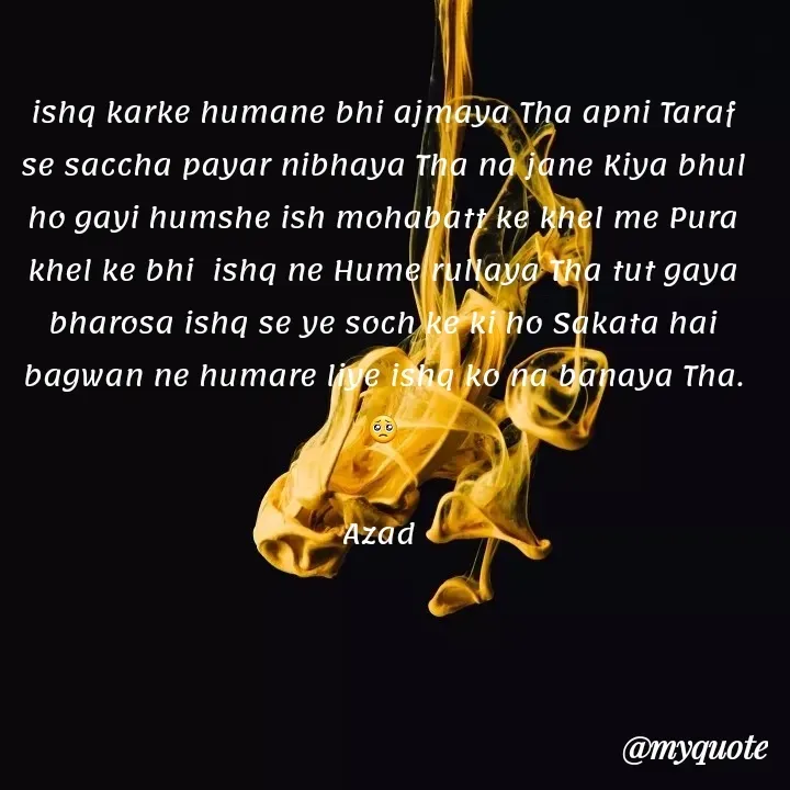 Quote by 𝘼𝙯𝙖𝙙 - ishq karke humane bhi ajmaya Tha apni Taraf se saccha payar nibhaya Tha na jane Kiya bhul ho gayi humshe ish mohabatt ke khel me Pura khel ke bhi  ishq ne Hume rullaya Tha tut gaya bharosa ishq se ye soch ke ki ho Sakata hai bagwan ne humare liye ishq ko na banaya Tha.🥺

Azad  - Made using Quotes Creator App, Post Maker App