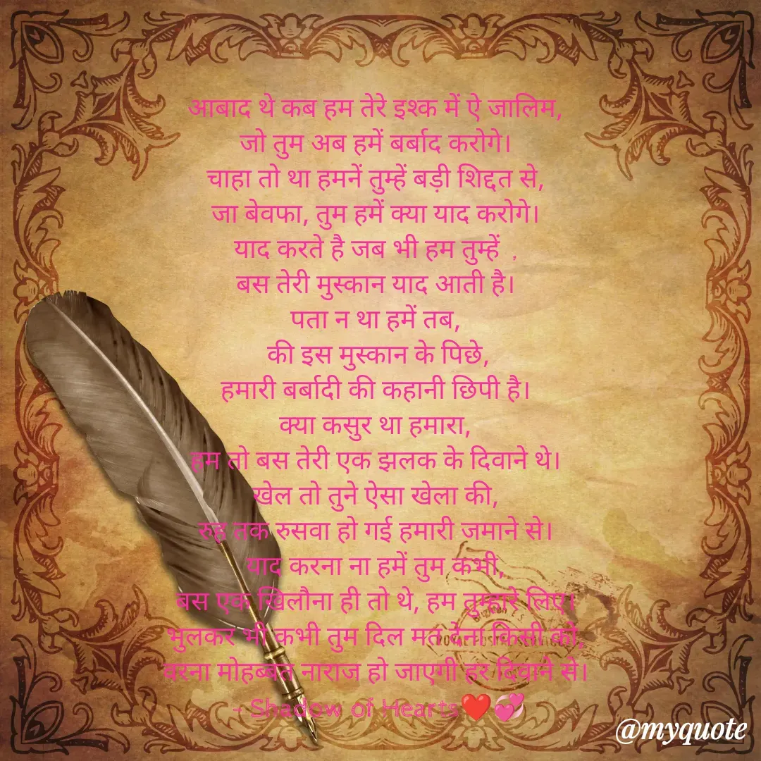 Quote by SHADOW of HEART - आबाद थे कब हम तेरे इश्क में ऐ जालिम, 
जो तुम अब हमें बर्बाद करोगे। 
चाहा तो था हमनें तुम्हें बड़ी शिद्दत से, 
जा बेवफा, तुम हमें क्या याद करोगे। 
याद करते है जब भी हम तुम्हें  , 
बस तेरी मुस्कान याद आती है। 
पता न था हमें तब, 
की इस मुस्कान के पिछे,
हमारी बर्बादी की कहानी छिपी है। 
क्या कसुर था हमारा, 
हम तो बस तेरी एक झलक के दिवाने थे। 
खेल तो तुने ऐसा खेला की, 
रुह तक रुसवा हो गई हमारी जमाने से। 
याद करना ना हमें तुम कभी, 
बस एक खिलौना ही तो थे, हम तुम्हारे लिए। 
भुलकर भी कभी तुम दिल मत देना किसी को, 
वरना मोहब्बत नाराज हो जाएगी हर दिवाने से। 
- Shadow of Hearts❤💞



 - Made using Quotes Creator App, Post Maker App