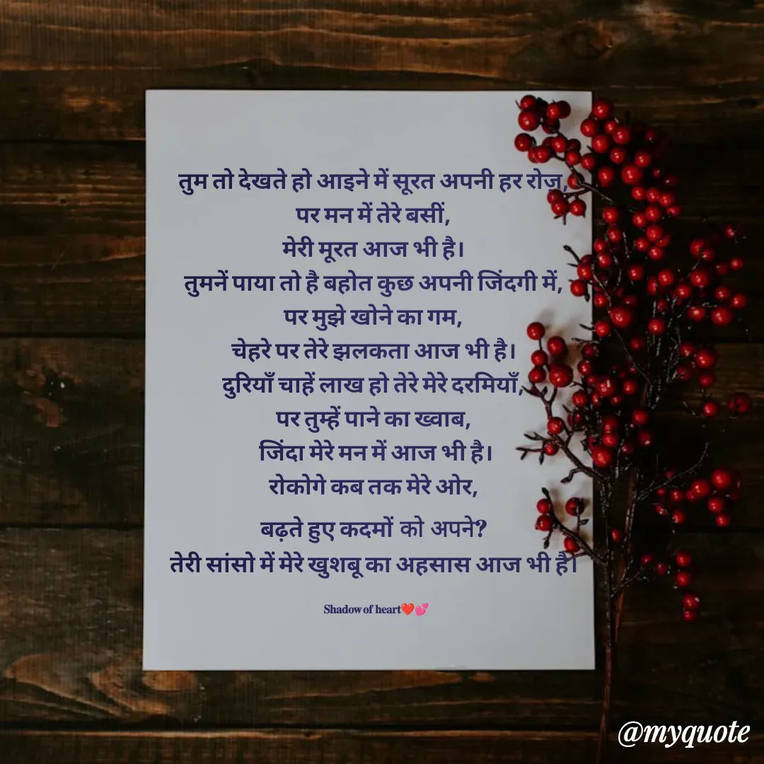 Quote by SHADOW of HEART - तुम तो देखते हो आइने में सूरत अपनी हर रोज़, 
पर मन में तेरे बसीं, 
मेरी मूरत आज भी है। 
तुमनें पाया तो है बहोत कुछ अपनी जिंदगी में, 
पर मुझे खोने का गम, 
चेहरे पर तेरे झलकता आज भी है। 
दुरियाँ चाहें लाख हो तेरे मेरे दरमियाँ, 
पर तुम्हें पाने का ख्वाब, 
जिंदा मेरे मन में आज भी है।
रोकोगे कब तक मेरे ओर, 
बढ़ते हुए कदमों को अपने? 
तेरी सांसो में मेरे खुशबू का अहसास आज भी है। 

𝐒𝐡𝐚𝐝𝐨𝐰 𝐨𝐟 𝐡𝐞𝐚𝐫𝐭❤💕 - Made using Quotes Creator App, Post Maker App