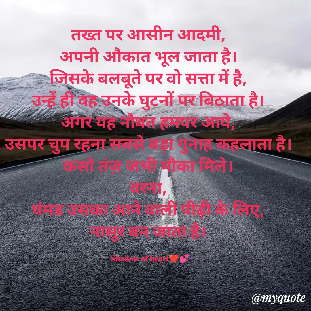 Quote by SHADOW of HEART - तख्त पर आसीन आदमी, 
अपनी औकात भूल जाता है। 
जिसके बलबूते पर वो सत्ता में है, 
उन्हें ही वह उनके घुटनों पर बिठाता है। 
अगर यह नौबत हमपर आये, 
उसपर चुप रहना सबसे बड़ा गुनाह कहलाता है। 
कसो तंज़ जभी मौका मिले। 
वरना, 
घंमड उसका आने वाली पीढ़ी के लिए, 
नासूर बन जाता है। 

𝐒𝐡𝐚𝐝𝐨𝐰 𝐨𝐟 𝐡𝐞𝐚𝐫𝐭❤💕 - Made using Quotes Creator App, Post Maker App