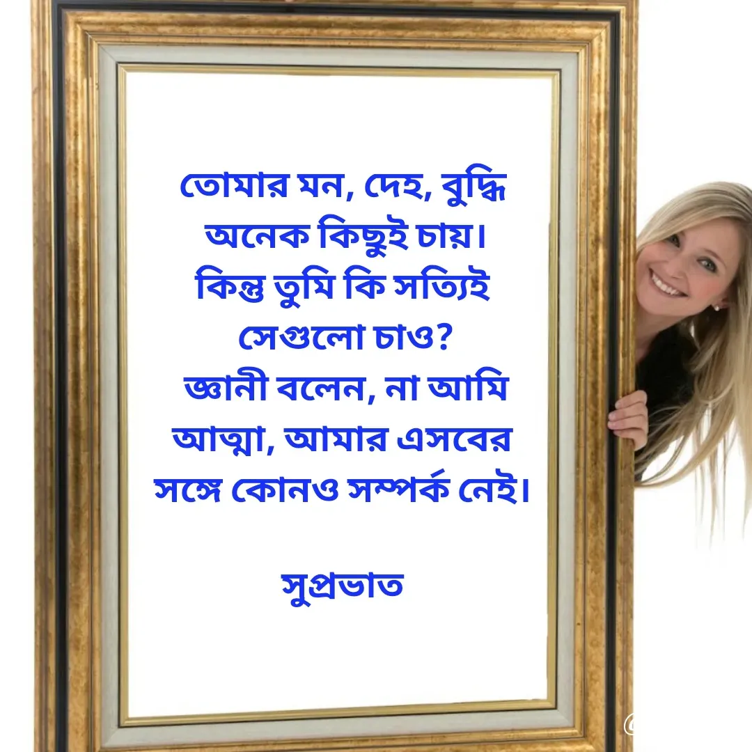Quote by Tapan Bhattacharjee - তোমার মন, দেহ, বুদ্ধি 
অনেক কিছুই চায়।
কিন্তু তুমি কি সত্যিই 
সেগুলো চাও?
জ্ঞানী বলেন, না আমি
আত্মা, আমার এসবের 
সঙ্গে কোনও সম্পর্ক নেই। 

সুপ্রভাত 

 - Made using Quotes Creator App, Post Maker App