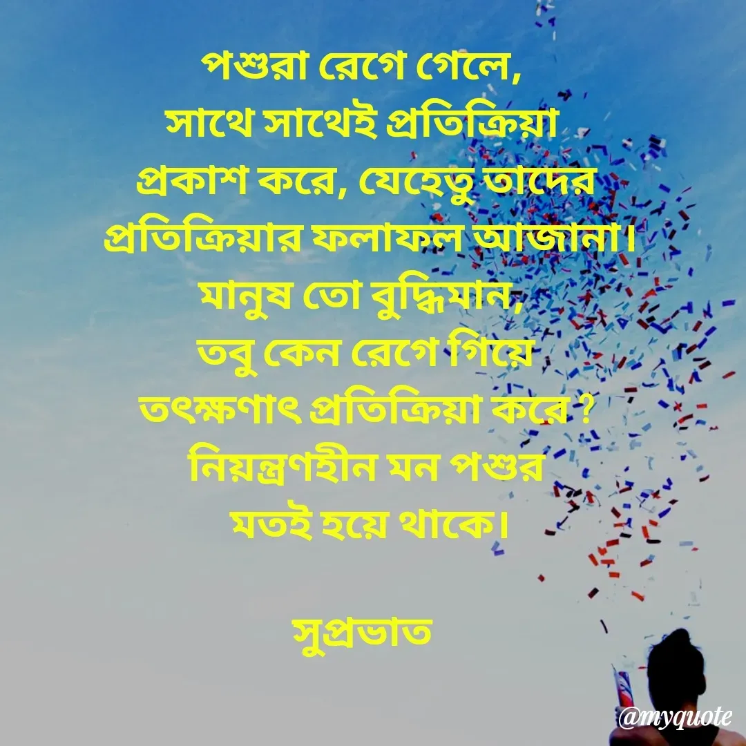 Quote by Tapan Bhattacharjee - পশুরা রেগে গেলে, 
সাথে সাথেই প্রতিক্রিয়া 
প্রকাশ করে, যেহেতু তাদের
 প্রতিক্রিয়ার ফলাফল আজানা।
মানুষ তো বুদ্ধিমান, 
তবু কেন রেগে গিয়ে
তৎক্ষণাৎ প্রতিক্রিয়া করে ?
নিয়ন্ত্রণহীন মন পশুর
 মতই হয়ে থাকে।

সুপ্রভাত  - Made using Quotes Creator App, Post Maker App